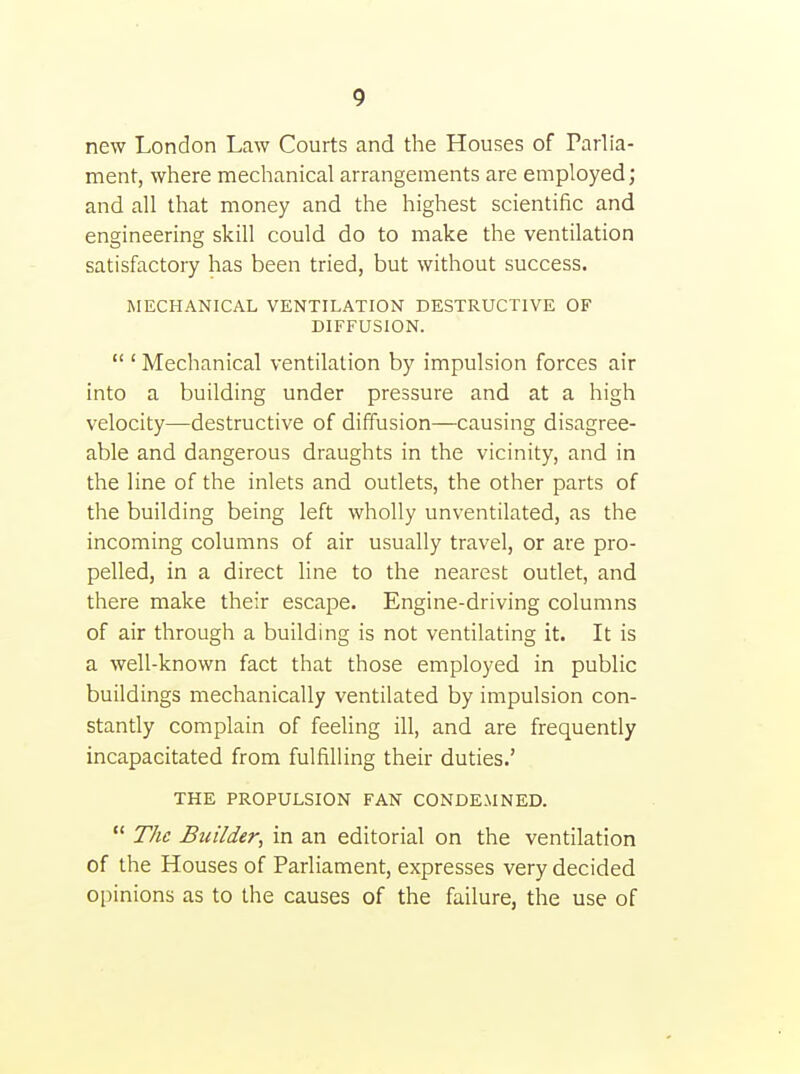 new London Law Courts and the Houses of Parlia- ment, where mechanical arrangements are employed; and all that money and the highest scientific and engineering skill could do to make the ventilation satisfactory has been tried, but without success. MECHANICAL VENTILATION DESTRUCTIVE OF DIFFUSION. ' Mechanical ventilation by impulsion forces air into a building under pressure and at a high velocity—destructive of diffusion—causing disagree- able and dangerous draughts in the vicinity, and in the line of the inlets and outlets, the other parts of the building being left wholly unventilated, as the incoming columns of air usually travel, or are pro- pelled, in a direct line to the nearest outlet, and there make their escape. Engine-driving columns of air through a building is not ventilating it. It is a well-known fact that those employed in public buildings mechanically ventilated by impulsion con- stantly complain of feeling ill, and are frequently incapacitated from fulfilling their duties.' THE PROPULSION FAN CONDEMNED. 77/1? Builder, in an editorial on the ventilation of the Houses of Parliament, expresses very decided opinions as to the causes of the failure, the use of