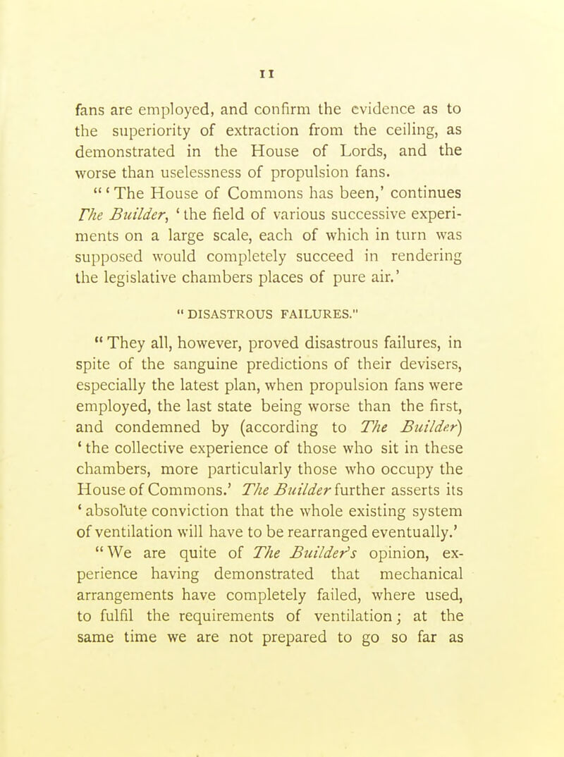 fans are employed, and confirm the evidence as to the superiority of extraction from the ceiHng, as demonstrated in the House of Lords, and the worse than uselessness of propulsion fans.  ' The House of Commons has been,' continues rhe Builder^ ' the field of various successive experi- ments on a large scale, each of which in turn was supposed would completely succeed in rendering the legislative chambers places of pure air.'  DISASTROUS FAILURES.  They all, however, proved disastrous failures, in spite of the sanguine predictions of their devisers, especially the latest plan, when propulsion fans were employed, the last state being worse than the first, and condemned by (according to The Builder) ' the collective experience of those who sit in these chambers, more particularly those who occupy the House of Commons.' The But'/der imther asserts its ' absolute conviction that the whole existing system of ventilation will have to be rearranged eventually.' We are quite of The Builder's opinion, ex- perience having demonstrated that mechanical arrangements have completely failed, where used, to fulfil the requirements of ventilation; at the same time we are not prepared to go so far as