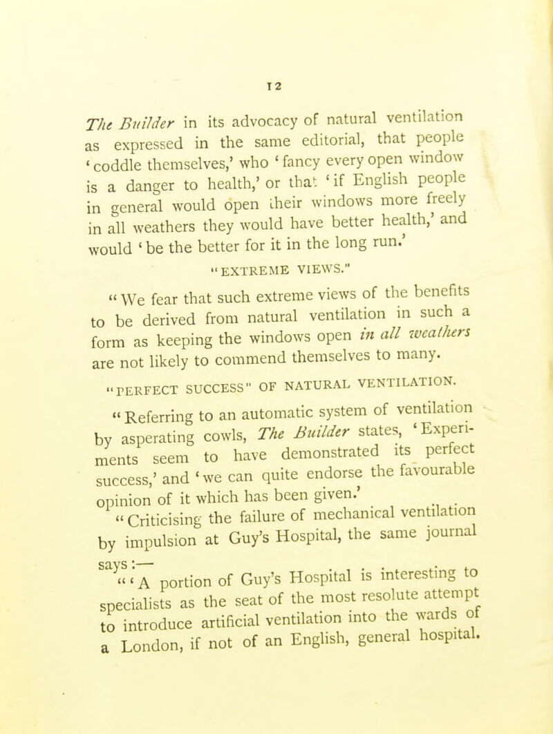 as expressed in the same editorial, that people 'coddle themselves,' who 'fancy every open window is a danger to health,' or that ' if English people in general would open Iheir windows more freely in all weathers they would have better health,' and would 'be the better for it in the long run.' EXTREME VIEWS.  We fear that such extreme views of the benefits to be derived from natural ventilation in such a form as keeping the windows open in all weal/urs are not likely to commend themselves to many. PERFECT SUCCESS OF NATURAL VENTILATION. Referring to an automatic system of ventilation by asperating cowls. The Builder states, 'Experi- ments seem to have demonstrated its perfect success,' and 'we can quite endorse the favourable opinion of it which has been given.'  Criticising the failure of mechanical ventilation by impulsion at Guy's Hospital, the same journal ' a portion of Guy's Hospital is interesting to specialists as the seat of the most resolute attempt to introduce artificial ventilation into the wards of a London, if not of an English, general hospital.