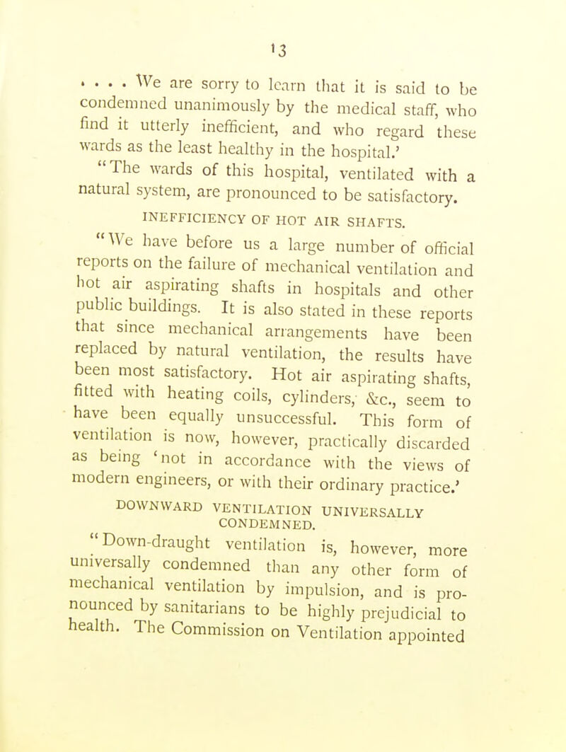 »3 .... We are sorry to learn that it is said to be condemned unanimously by the medical staff, who find it utterly inefficient, and who regard these wards as the least healthy in the hospital.'  The wards of this hospital, ventilated with a natural system, are pronounced to be satisfactory. INEFFICIENCY OF HOT AIR SHAFTS. We have before us a large number of official reports on the failure of mechanical ventilation and hot air aspirating shafts in hospitals and other public buildings. It is also stated in these reports that since mechanical arrangements have been replaced by natural ventilation, the results have been most satisfactory. Hot air aspirating shafts, fitted with heating coils, cylinders, &c., seem to have been equally unsuccessful. This form of ventilation is now, however, practically discarded as being 'not in accordance with the views of modern engineers, or with their ordinary practice.' DOWNWARD VENTILATION UNIVERSALLY CONDEMNED. Down-draught ventilation is, however, more universally condemned than any other form of mechanical ventilation by impulsion, and is pro- nounced by sanitarians to be highly prejudicial to health. The Commission on Ventilation appointed