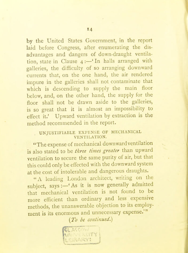 by the United States Government, in the report laid before Congress, after enumerating the dis- advantages and dangers of down-draught ventila- tion, state in Clause 4:—' In halls arranged with galleries, the difficulty of so arranging downward currents that, on the one hand, the air rendered impure in the galleries shall not contaminate that which is descending to supply the main floor below, and, on the other hand, the supply for the floor shall not be drawn aside to the galleries, is so great that it is almost an impossibility to effect it.' Upward ventilation by extraction is the method recommended in the report. UNJUSTIFIABLE EXPENSE OF MECHANICAL VENTILATION. The expense of mechanical downward ventilation is also stated to be three times greater than upward ventilation to secure the same purity of air, but that this could only be effected with the downward system at the cost of intolerable and dangerous draughts. A leading London architect, writing on the subject, says :—' As it is now generally admitted that mechanical ventilation is not found to be more efficient than ordinary and less expensive methods, the unanswerable objection to its employ- ment is its enormous and unnecessary expense.' {To be continued^