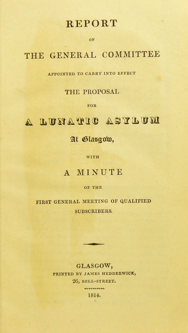 REPORT OF THE GENERAL COMMITTEE APPOINTED TO CARRY INTO EFFECT THE PROPOSAL FOR WITH A MINUTE OF THE FIRST GENERAL MEETING OF QUALIFIED SUBSCRIBERS. GLASGOW, PRINTED BY JAMES HEDDERWICK, 26, BELL-STREET. 1814.