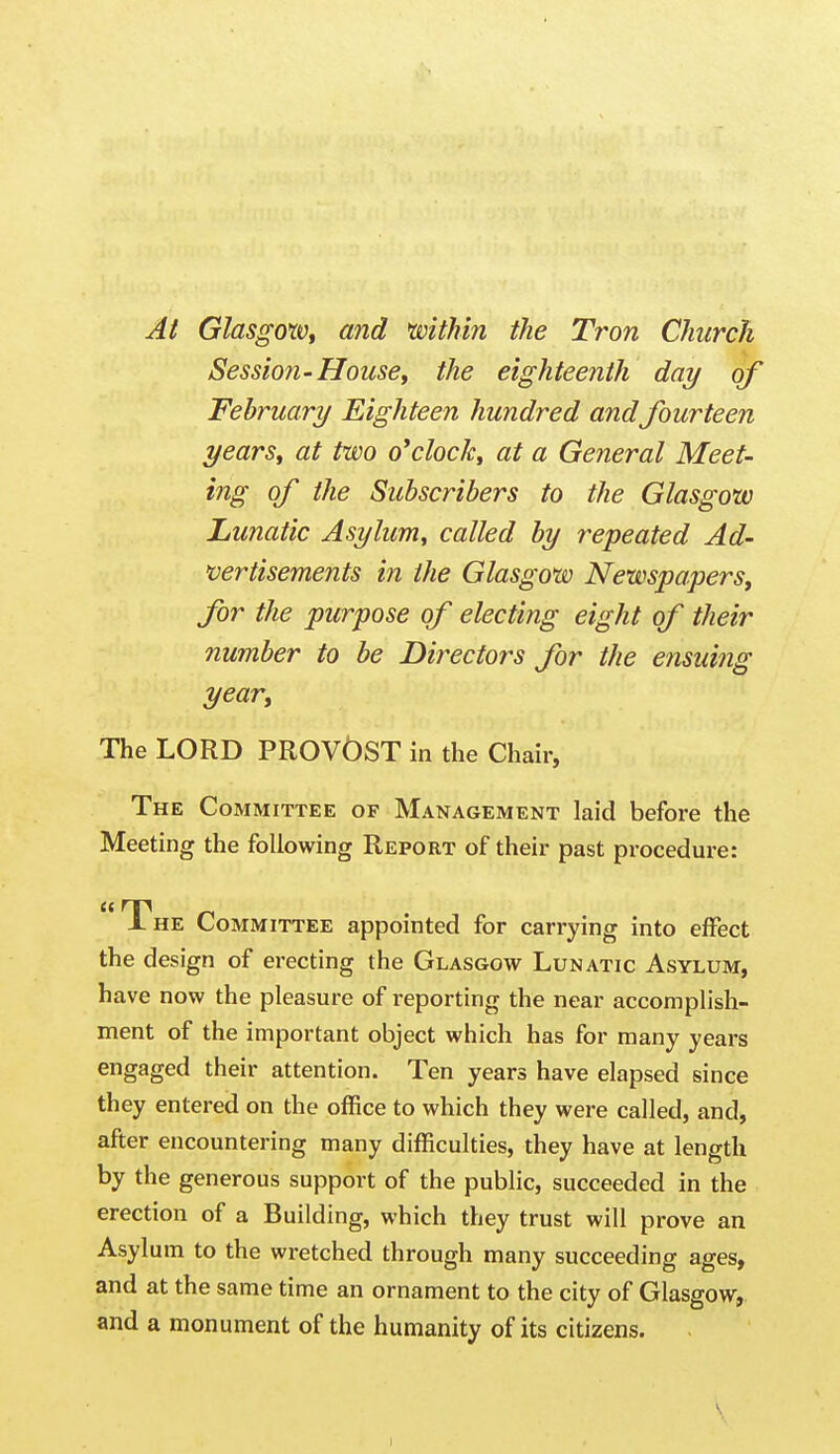 Al GlasgorVf and mthin the Tron Church Session-House, the eighteenth day of February Eighteen hundred andfourteen years, at two o'clock, at a General Meet- ing of the Subscribers to the Glasgow Lunatic Asylum, called by repeated Ad- vertisements in the Glasgow Newspapers, for the purpose of electing eight of their number to be Directors for the ensuing year. The LORD PROVOST in the Chair, The Committee of Management laid before the Meeting the following Report of their past procedure: he Committee appointed for carrying into effect the design of erecting the Glasgow Lunatic Asylum, have now the pleasure of reporting the near accomplish- ment of the important object which has for many years engaged their attention. Ten years have elapsed since they entered on the office to which they were called, and, after encountering many difficulties, they have at length by the generous support of the public, succeeded in the erection of a Building, which they trust will prove an Asylum to the wretched through many succeeding ages, and at the same time an ornament to the city of Glasgow, and a monument of the humanity of its citizens.