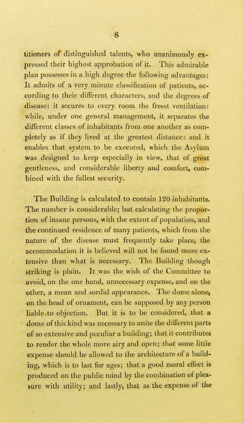 titioners of distinguished talents, who unanimonsly ex- pressed their highest approbation of it. This admirable plan possesses in a high degree the following advantages: It admits of a very minute classification of patients, ac- cording to their different characters, and the degrees of disease: it secures to every room the freest ventilation: while, under one general management, it separates the different classes of inhabitants from one another as com- pletely as if they lived at the greatest distance: and it enables that system to be executed, which the Asylum was designed to keep especially in view, that of great gentleness, and considerable liberty and comfort, com- bined with the fullest security. The Building is calculated to contain 120 inhabitants. The number is considerable; but calculating the propor- tion of insane persons, with the extent of population, and the continued residence of many patients, which from the nature of the disease must frequently take place, the accommodation it is believed will not be found more ex- tensive than what is necessary. The Building though striking is plain. It was the wish of the Committee to avoid, on the one hand, unnecessary expense, and on the other, a mean and sordid appearance. The dome alone, on the head of ornament, can be supposed by any person liable.to objection. But it is to be considered, that a dome of this kind was necessary to unite the different parts of so extensive and peculiar a building; that it contributes to render the whole more airy and open; that some little expense should be allowed to the architecture of a build- ing, which is to last for ages; that a good moral effect is produced on the public mind by the combination of plea- sure with utility; and lastly, that as the expense of the