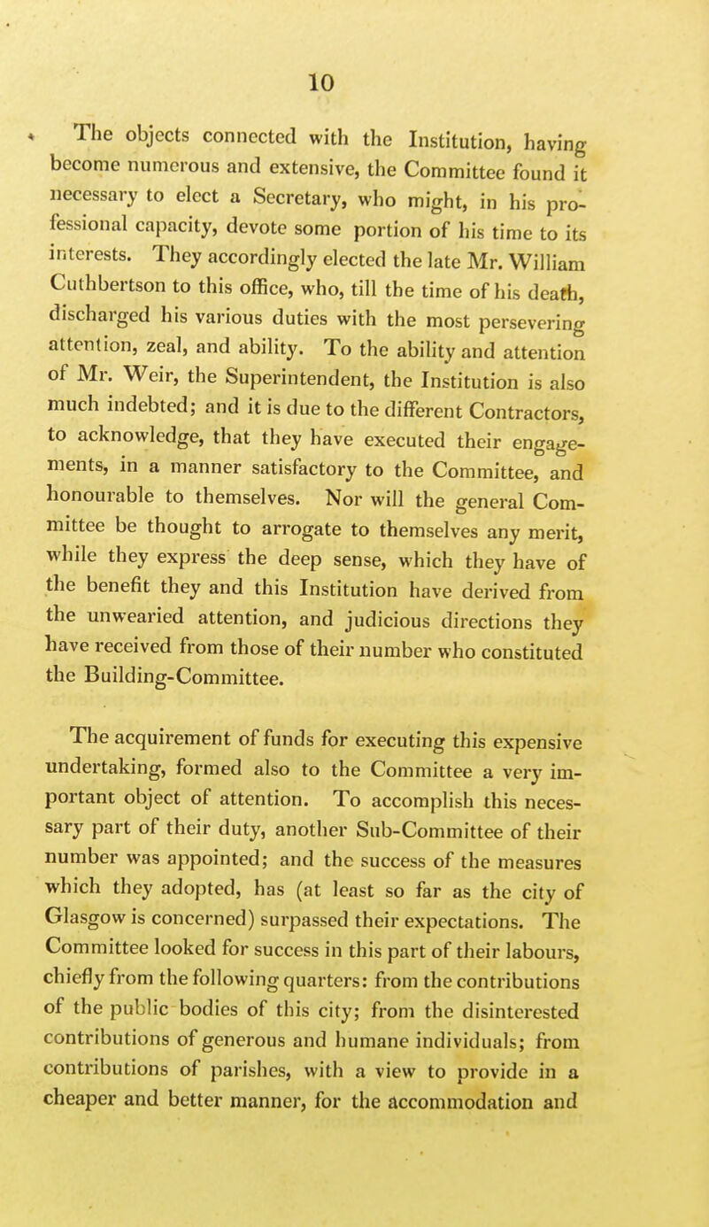 ♦ The objects connected with the Institution, having become numerous and extensive, the Committee found it necessary to elect a Secretary, who might, in his pro- fessional capacity, devote some portion of his time to its interests. They accordingly elected the late Mr. William Cuthbertson to this office, who, till the time of his death, discharged his various duties with the most persevering attention, zeal, and ability. To the ability and attention of Mr. Weir, the Superintendent, the Institution is also much indebted; and it is due to the different Contractors, to acknowledge, that they have executed their engage- ments, in a manner satisfactory to the Committee, and honourable to themselves. Nor will the general Com- mittee be thought to arrogate to themselves any merit, while they express the deep sense, which they have of the benefit they and this Institution have derived from the miwearied attention, and judicious directions they have received from those of their number who constituted the Building-Committee. The acquirement of funds for executing this expensive undertaking, formed also to the Committee a very im- portant object of attention. To accomplish this neces- sary part of their duty, another Sub-Committee of their number was appointed; and the success of the measures which they adopted, has (at least so far as the city of Glasgow is concerned) surpassed their expectations. The Committee looked for success in this part of their labours, chiefly from the following quarters: from the contributions of the public bodies of this city; from the disinterested contributions of generous and humane individuals; from contributions of parishes, with a view to provide in a cheaper and better manner, for the accommodation and