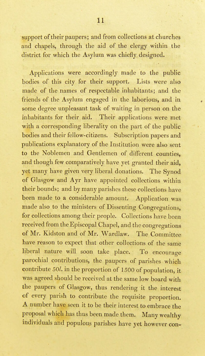 support of their paupers; and from collections at churches and chapels, through the aid of the clergy within the district for which the Asylum was chiefly designed. Applications were accordingly made to the public bodies of this city for their support. Lists were also made of the names of respectable inhabitants; and the friends of the Asylum engaged in the laborious, and in some degree unpleasant task of waiting in person on the inhabitants for their aid. Their applications were met with a corresponding liberality on the part of the public bodies and their fellow-citizens. Subscription papers and publications explanatory of the Institution were also sent to the Noblemen and Gentlemen of different counties, and though few comparatively have yet granted their aid, yet many have given very liberal donations. The Synod of Glasgow and Ayr have appointed collections within their bounds; and by many parishes these collections have been made to a considerable amount. Application was made also to the ministers of Dissenting Congregations, for collections among their people. Collections have been received from the Episcopal Chapel, and the congregations of Mr. Kidston and of Mr. Wardlaw. The Committee have reason to expect that other collections of the same liberal nature will soon take place. To encourage parochial contributions, the paupers of parishes which contribute 50/. in the proportion of 1500 of population, it was agreed should be received at the same low board with the paupers of Glasgow, thus rendering it the interest of every parish to contribute the requisite proportion. A number have seen it to be their interest to embrace the proposal which has thus been made them. Many wealthy individuals and populous parishes have yet however con-