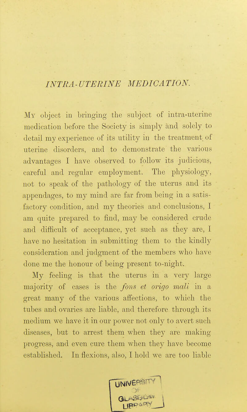 My object in bringing the subject of intra-uterine mediccation before the Society is simply and solely to detail my experience of its utility in the treatment of uterine disorders, and to demonstrate the various advantages I have observed to follow its judicious, careful and regular employment. The physiology, not to speak of the pathology of the uterus and its appendages, to my mind are far from being in a satis- factory condition, and my theories and conclusions, I am quite prepared to find, may be considered crude and difficult of acceptance, yet such as they are, I have no hesitation in submitting them to the kindl}^ consideration and judgment of the members who have done me the honour of being present to-night. My feeling is that the uterus in a very large majority of cases is the fons et origo mall in a great many of the various affections, to which the tubes and ovaries are liable, and therefore through its medium we have it in our power not only to avert such diseases, but to arrest them when they are making progress, and even cure them when they have become