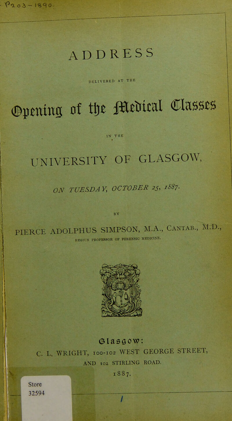 ADDRESS nELlVERED AT THE IN THE UNIVERSITY OF GLASGOW, ON TUESDAY, OCTOBER 25, 1SS7. BY PIERCE ADOLPHUS SIMPSON, M.A., Cantab., TM.D., BEOIl'S I'ROFESSOR OF FORESSIC MEDICISE. C. L. WRIGHT, 100-102 WEST GEORGE STREET, AND loz STIRLING ROAD. 1887. Store 32594