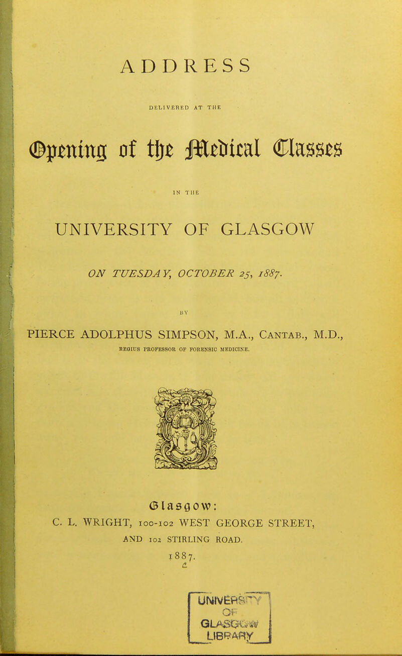 DELIVERED AT THE %0ttms of t\)t Jlttiical Classes IN THE UNIVERSITY OF GLASGOW ON TUESDAY, OCTOBER 25, 1887. PIERCE ADOLPHUS SIMPSON, M.A., Cantab., M.D., BEQIUS PROFESSOR OF FORENSIC MEDICINE. C. L. WRIGHT, 100-102 WEST GEORGE STREET, AND loz STIRLING ROAD. 1887. of;