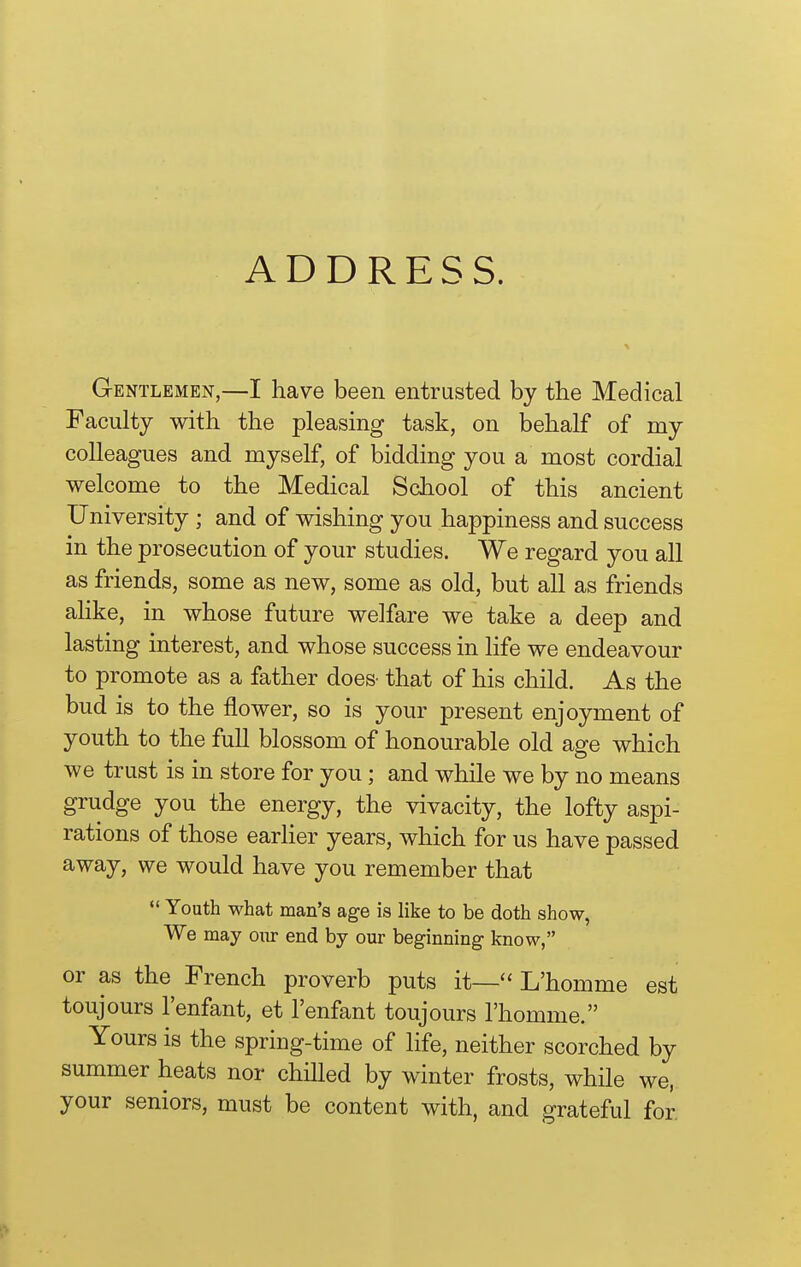 Gentlemen,—I have been entrusted by the Medical Faculty with the pleasing task, on behalf of my colleagues and myself, of bidding you a most cordial welcome to the Medical School of this ancient University ; and of wishing you happiness and success in the prosecution of your studies. We regard you all as friends, some as new, some as old, but all as friends ahke, in whose future welfare we take a deep and lasting interest, and whose success in life we endeavour to promote as a father does- that of his child. As the bud is to the flower, so is your present enjoyment of youth to the full blossom of honourable old age which we trust is in store for you; and while we by no means grudge you the energy, the vivacity, the lofty aspi- rations of those earher years, which for us have passed away, we would have you remember that  Youth what man's age is like to be doth show, We may oiir end by our beginning know, or as the French proverb puts it—'' L'homme est toujours I'enfant, et I'enfant toujours l'homme. Yours is the spring-time of life, neither scorched by summer heats nor chilled by winter frosts, while we, your seniors, must be content with, and grateful for.