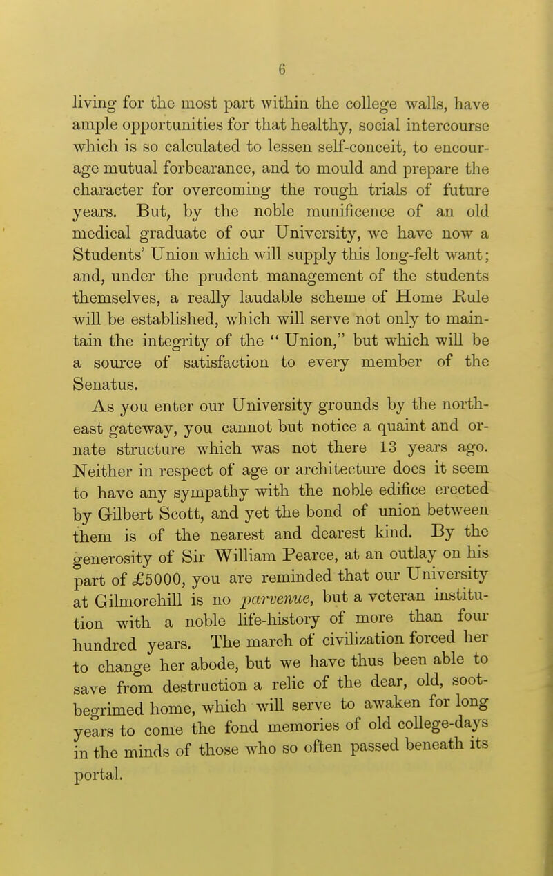 living for the most part within the college walls, have ample opportunities for that healthy, social intercourse which is so calculated to lessen self-conceit, to encour- age mutual forbearance, and to mould and prepare the character for overcoming the rough trials of future years. But, by the noble munificence of an old medical graduate of our University, we have now a Students' Union which will supply this long-felt want; and, under the prudent management of the students themselves, a really laudable scheme of Home Rule will be established, which will serve not only to main- tain the integrity of the Union, but which will be a source of satisfaction to every member of the Senatus. As you enter our University grounds by the north- east gateway, you cannot but notice a quaint and or- nate structure which was not there 13 years ago. Neither in respect of age or architecture does it seem to have any sympathy with the noble edifice erected by Gilbert Scott, and yet the bond of union between them is of the nearest and dearest kind. By the generosity of Sir William Pearce, at an outlay on his part of £5000, you are reminded that our University at Gilmorehill is no par venue, but a veteran institu- tion with a noble life-history of more than four hundred years. The march of civihzation forced her to change her abode, but we have thus been able to save from destruction a relic of the dear, old, soot- begrimed home, which will serve to awaken for long years to come the fond memories of old coUege-days in the minds of those who so often passed beneath its portal.
