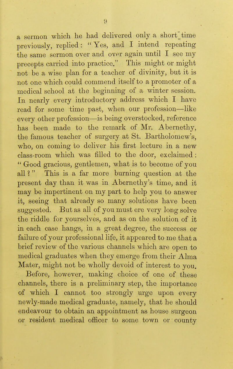 a sermon which he had dehvered only a short^time previously, replied: Yes, and I intend repeating the same sermon over and over again until I see my precepts carried into practice. This might or might not be a wise plan for a teacher of divinity, but it is not one which could commend itself to a promoter of a medical school at the beginning of a winter session. In nearly every introductory address which I have read for some time past, when our profession—like every other profession—is being overstocked, reference has been made to the remark of Mr. Abernethy, the famous teacher of surgery at St. Bartholomew's, who, on coming to deliver his first lecture in a new class-room which was filled to the door, exclaimed:  Good gracious, gentlemen, what is to become of you all 1  This is a far more burning question at the present day than it was in Abernethy's time, and it may be impertinent on my part to help you to answer it, seeing that already so many solutions have been suggested. But as all of you must ere very long solve the riddle for yourselves, and as on the solution of it in each case hangs, in a great degree, the success or failure of your professional life, it appeared to me that a brief review of the various channels which are open to medical graduates when they emerge from their Alma Mater, might not be wholly devoid of interest to you. Before, however, making choice of one of these channels, there is a preliminary step, the importance of which I cannot too strongly urge upon every newly-made medical graduate, namely, that he should endeavour to obtain an appointment as house surgeon or resident medical officer to some town or county