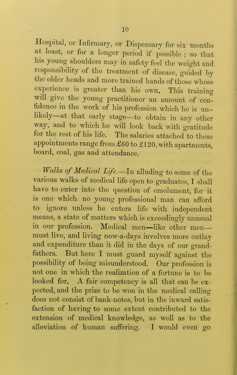 Hospital, or Infirmary, or Dispensary for six months at least, or for a longer period if possible ; so that his young shoulders may in safety feel the weight and responsibility of the treatment of disease, guided by the older heads and more trained hands of those whose experience is greater than his own. This training will give the young practitioner an amount of con- fidence in the work of his profession which he is un- likely—at that early stage—to obtain in any other way, and to which he will look back with gratitude for the rest of his life. The salaries attached to these appointments range from£60 to £120, with apartments, board, coal, gas and attendance. Walks of Medical Life.—In alluding to some of the various walks of medical life open to graduates, I shall have to enter into the question of emolument, for it is one which no young professional man can afibrd to ignore unless he enters hfe with independent means, a state of matters which is exceedingly unusual in our profession. Medical men—hke other men— must live, and living now-a-days involves more outlay and expenditure than it did in the days of our grand- fathers. But here I must guard myself against the possibility of being misunderstood. Our profession is not one in which the realization of a fortune is to be looked for. A fair competency is all that can be ex- pected, and the prize to be won in the medical calling does not consist of bank-notes, but in the inward satis- faction of having to some extent contributed to the extension of medical knowledge, as well as to the alleviation of human suffering. I would even go