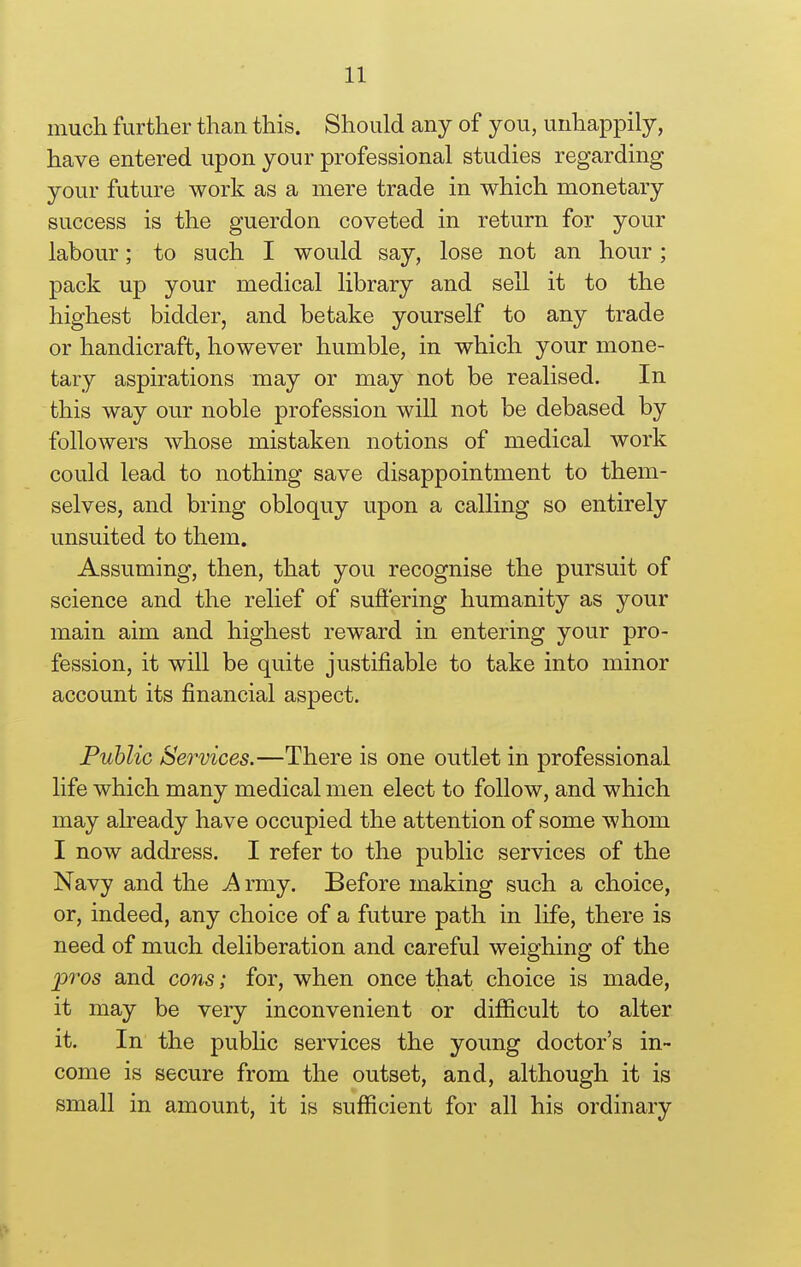 much further than this. Should any of you, unhappily, have entered upon your professional studies regarding your future work as a mere trade in which monetary success is the guerdon coveted in return for your labour; to such I would say, lose not an hour; pack up your medical library and sell it to the highest bidder, and betake yourself to any trade or handicraft, however humble, in which your mone- tary aspirations may or may not be realised. In this way our noble profession will not be debased by followers whose mistaken notions of medical work could lead to nothing save disappointment to them- selves, and bring obloquy upon a calling so entirely unsuited to them. Assuming, then, that you recognise the pursuit of science and the relief of suffering humanity as your main aim and highest reward in entering your pro- fession, it will be quite justifiable to take into minor account its financial aspect. Public Services.—There is one outlet in professional life which many medical men elect to follow, and which may already have occupied the attention of some whom I now address. I refer to the public services of the Navy and the A rniy. Before making such a choice, or, indeed, any choice of a future path in life, there is need of much deliberation and careful weighing of the pros and cons; for, when once that choice is made, it may be very inconvenient or difficult to alter it. In the public services the young doctor's in- come is secure from the outset, and, although it is small in amount, it is sufficient for all his ordinary