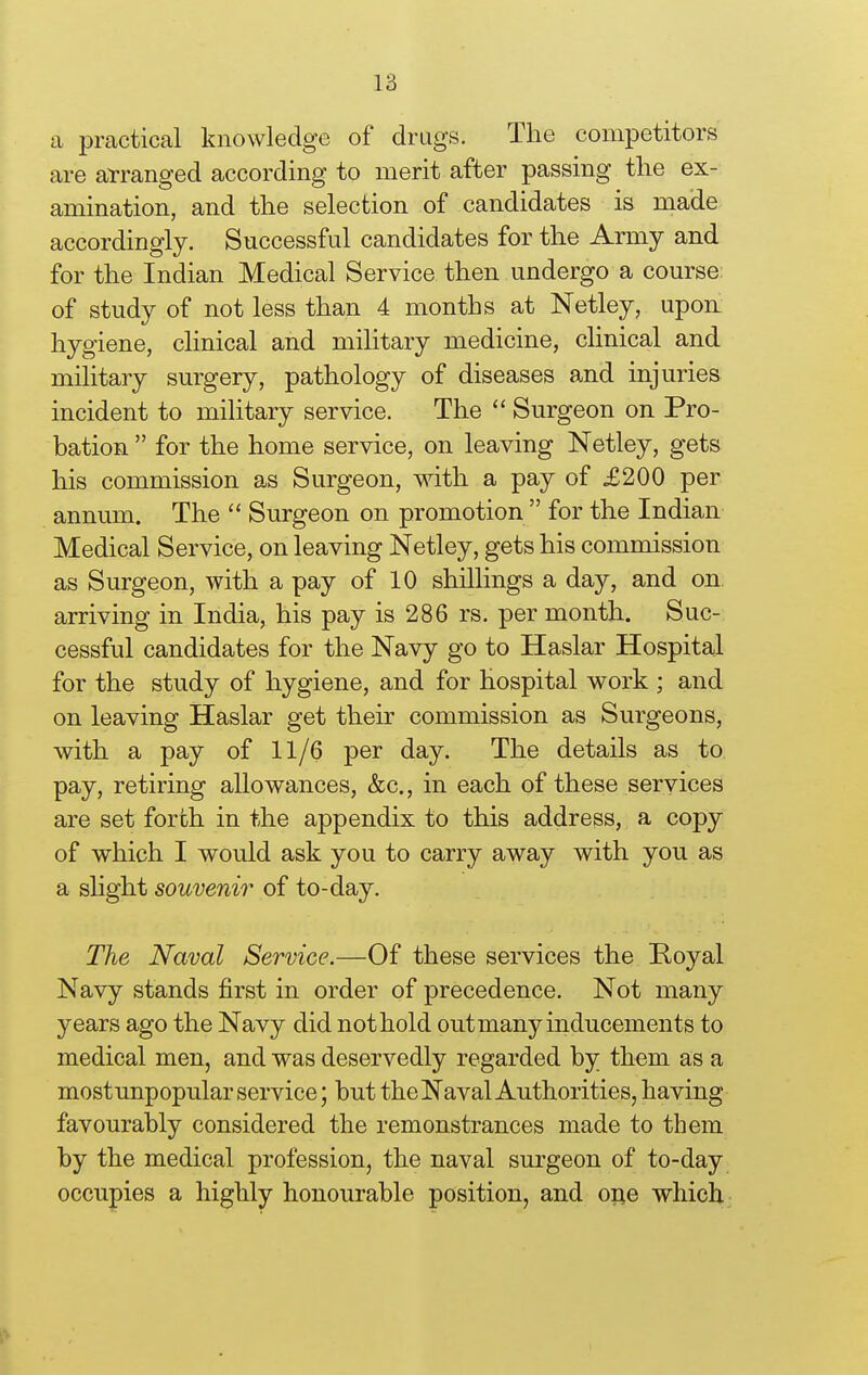 a practical knowledge of drugs. The competitors are arranged according to merit after passing the ex- amination, and the selection of candidates is made accordingly. Successful candidates for the Army and for the Indian Medical Service then undergo a course of study of not less than 4 months at Netley, upon hygiene, clinical and military medicine, chnical and military surgery, pathology of diseases and injuries incident to military service. The  Surgeon on Pro- bation for the home service, on leaving Netley, gets his commission as Surgeon, with a pay of £200 per annum. The  Surgeon on promotion  for the Indian Medical Service, on leaving Netley, gets his commission as Surgeon, with a pay of 10 shillings a day, and on arriving in India, his pay is 286 rs. per month. Suc- cessful candidates for the Navy go to Haslar Hospital for the study of hygiene, and for hospital work ; and on leaving Haslar get their commission as Surgeons, with a pay of 11/6 per day. The details as to pay, retiring allowances, &c., in each of these services are set forth in the appendix to this address, a copy of which I would ask you to carry away with you as a slight souvenir of to-day. The Naval Service.—Of these services the Hoyal Navy stands first in order of precedence. Not many years ago the Navy did not hold out many inducements to medical men, and was deservedly regarded by them as a mostunpopular service; but the Naval Authorities, having favourably considered the remonstrances made to them by the medical profession, the naval surgeon of to-day occupies a highly honourable position, and one which -