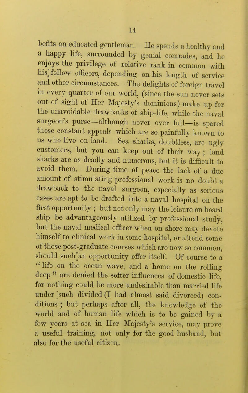 befits an educated gentleman. He spends a healthy and a happy life, surrounded by genial comrades, and he enjoys the privilege of relative rank in common with his; fellow officers, depending on his length of ser^dce and other circumstances. The delights of foreign travel in every quarter of our world, (since the sun never sets out of sight of Her Majesty's dominions) make up for the unavoidable drawbacks of ship-life, while the naval surgeon's purse—although never over full—is spared those constant appeals which are so painfully known to us who live on land. Sea sharks, doubtless, are ugly customers, but you can keep out of their way; land sharks are as deadly and numerous, but it is difficult to avoid them. During time of peace the lack of a due amount of stimulating professional work is no doubt a drawback to the naval sui-geon, especially as serious cases are apt to be drafted into a naval hospital on the first opportunity ; but not only may the leisure on board ship be advantageously utilized by professional study, but the naval medical officer when on shore may devote himself to clinical work in some hospital, or attend some of those post-graduate courses which are now so common, should such^an opportunity oflfer itself. Of coiu'se to a  life on the ocean wave, and a home on the rolling deep  are denied the softer influences of domestic life, for nothing could be more undesirable than married life under'such divided (I had almost said divorced) con- ditions ; but perhaps after all, the knowledge of the world and of human life which is to be gained by a few years at sea in Her Majesty's service, may prove a useful training, not only for the good husband, but also for the useful citizen.