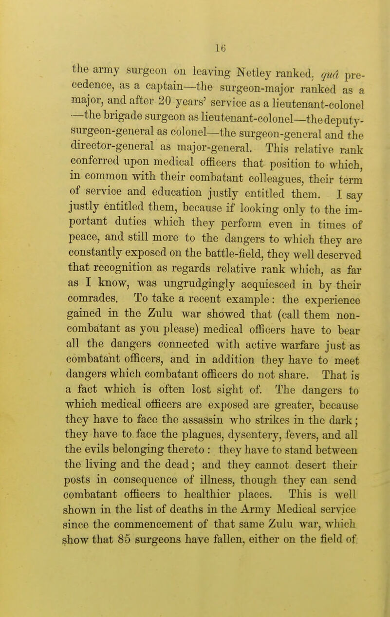 the army surgeon on leaving Netley ranked, qud pre- cedence, as a captain—the surgeon-major ranked as a major, and after 20 years' service as a lieutenant-colonel —the brigade surgeon as lieutenant-colonel—the deputy- surgeon-general as colonel—the surgeon-general and the director-general as major-general. This relative rank conferred upon medical officers that position to which, in common with their combatant colleagues, their term of service and education justly entitled them. I say justly entitled them, because if looking only to the im- portant duties which they perform even in times of peace, and still more to the dangers to which they are constantly exposed on the battle-field, they well deserv^ed that recognition as regards relative rank which, as far as I know, was ungrudgingly acquiesced in by their comrades. To take a recent example: the experience gained in the Zulu war showed that (call them non- combatant as you please) medical officers have to bear all the dangers connected with active warfare just as combatant officers, and in addition they have to meet dangers which combatant officers do not share. That is a fact which is often lost sight of. The dangers to which medical officers are exposed are greater, because they have to face the assassin who strikes in the dark; they have to face the plagues, dysentery, fevers, and all the evils belonging thereto : they have to stand between the living and the dead; and they cannot desert their posts in consequence of illness, though they can send combatant officers to healthier places. This is well shown in the list of deaths in the Army Medical service since the commencement of that same Zulu war, which show that 85 surgeons have fallen, either on the field of
