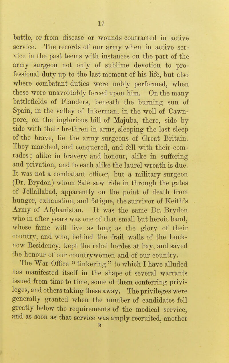 battle, or from disease or wounds contracted in active service. The records of our army when in active ser- vice in the past teems with instances on the part of the army surgeon not only of sublime devotion to pro- fessional duty up to the last moment of his life, but also where combatant duties were nobly performed, when these were unavoidably forced upon him. On the many battlefields of Flanders, beneath the burning sun of Spain, in the valley of Inkerman, in the well of Cawn- pore, on the inglorious hill of Majuba, there, side by side with their brethren in arms, sleeping the last sleep of the brave, lie the army surgeons of Great Britain. They marched, and conquered, and fell with their com- rades ; alike in bravery and honour, alike in suffering and privation, and to each alike the laui*el wreath is due. It was not a combatant officer, but a military surgeon (Dr. Brydon) whom Sale saw ride in through the gates of Jellallabad, apparently on the point of death from hunger, exhaustion, and fatigue, the survivor of Keith's Army of Afghanistan. It was the same Dr. Brydon who in after years was one of that small but heroic band, whose fame will live as long as the glory of their country, and who, behind the frail walls of the Luck- now Kesidency, kept the rebel hordes at bay, and saved the honour of our countrywomen and of our country. The War Office  tinkering  to which I have alluded has manifested itself in the shape of several warrants issued from time to time, some of them conferring privi- leges, and others taking these away. The privileges were generally granted when the number of candidates fell greatly below the requirements of the medical service, and as soon as that service was amply recruited, another