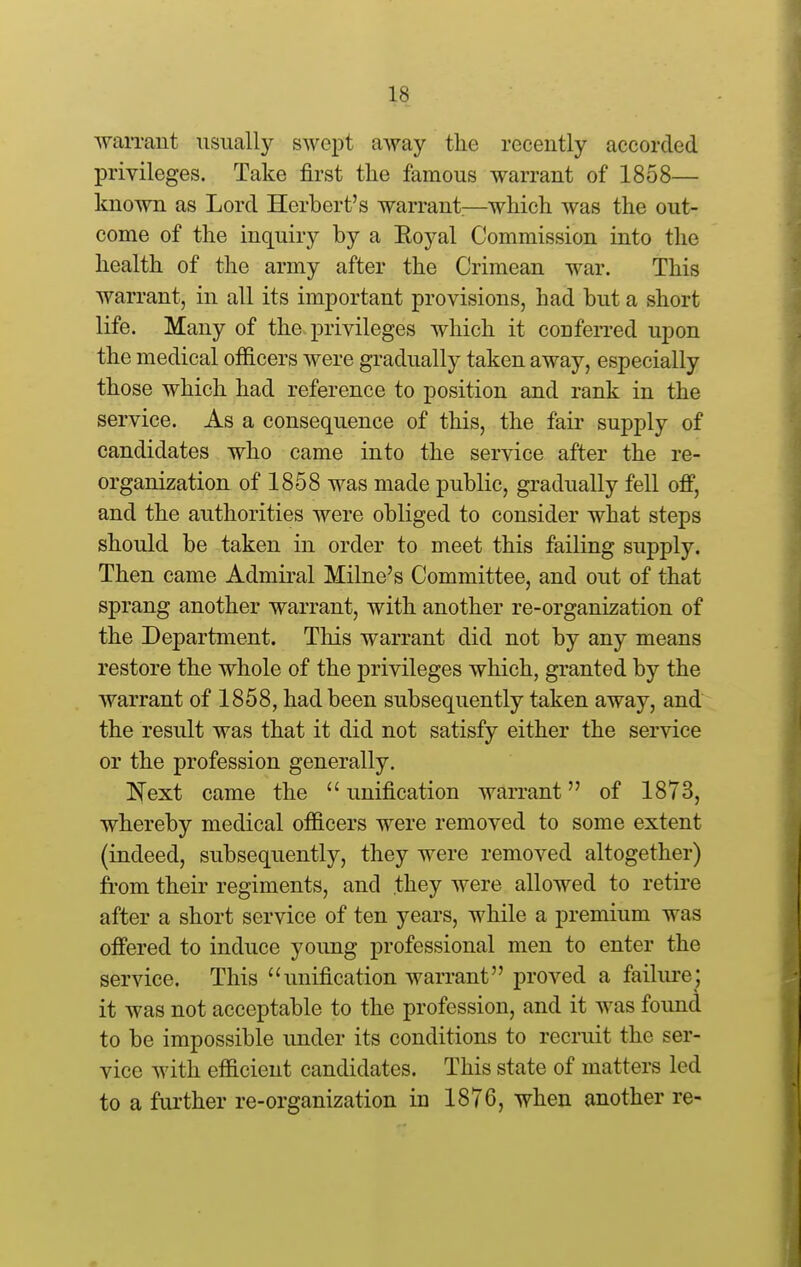 AvaiTOut usually swept away the recently accorded privileges. Take first the famous warrant of 1858— known as Lord Herbert's warrant;—which was the out- come of the inquiry by a Royal Commission into the health of the army after the Crimean war. This warrant, in all its important provisions, had but a short life. Many of the privileges which it conferred upon the medical officers were gradually taken away, especially those which had reference to position and rank in the service. As a consequence of this, the fair supply of candidates who came into the service after the re- organization of 1858 was made public, gradually fell off, and the authorities were obliged to consider what steps should be taken in order to meet this failing supply. Then came Admiral Milne's Committee, and out of that sprang another warrant, with another re-organization of the Department. This warrant did not by any means restore the whole of the privileges which, granted by the warrant of 1858, had been subsequently taken away, and the result was that it did not satisfy either the service or the profession generally. Next came the  unification warrant of 1873, whereby medical officers were removed to some extent (indeed, subsequently, they were removed altogether) from their regiments, and they were allowed to retire after a short service of ten years, while a premium was offered to induce young professional men to enter the service. This unification warrant proved a failure; it was not acceptable to the profession, and it was found to be impossible under its conditions to recruit the ser- vice with efficient candidates. This state of matters led to a further re-organization in 1876, when another re-