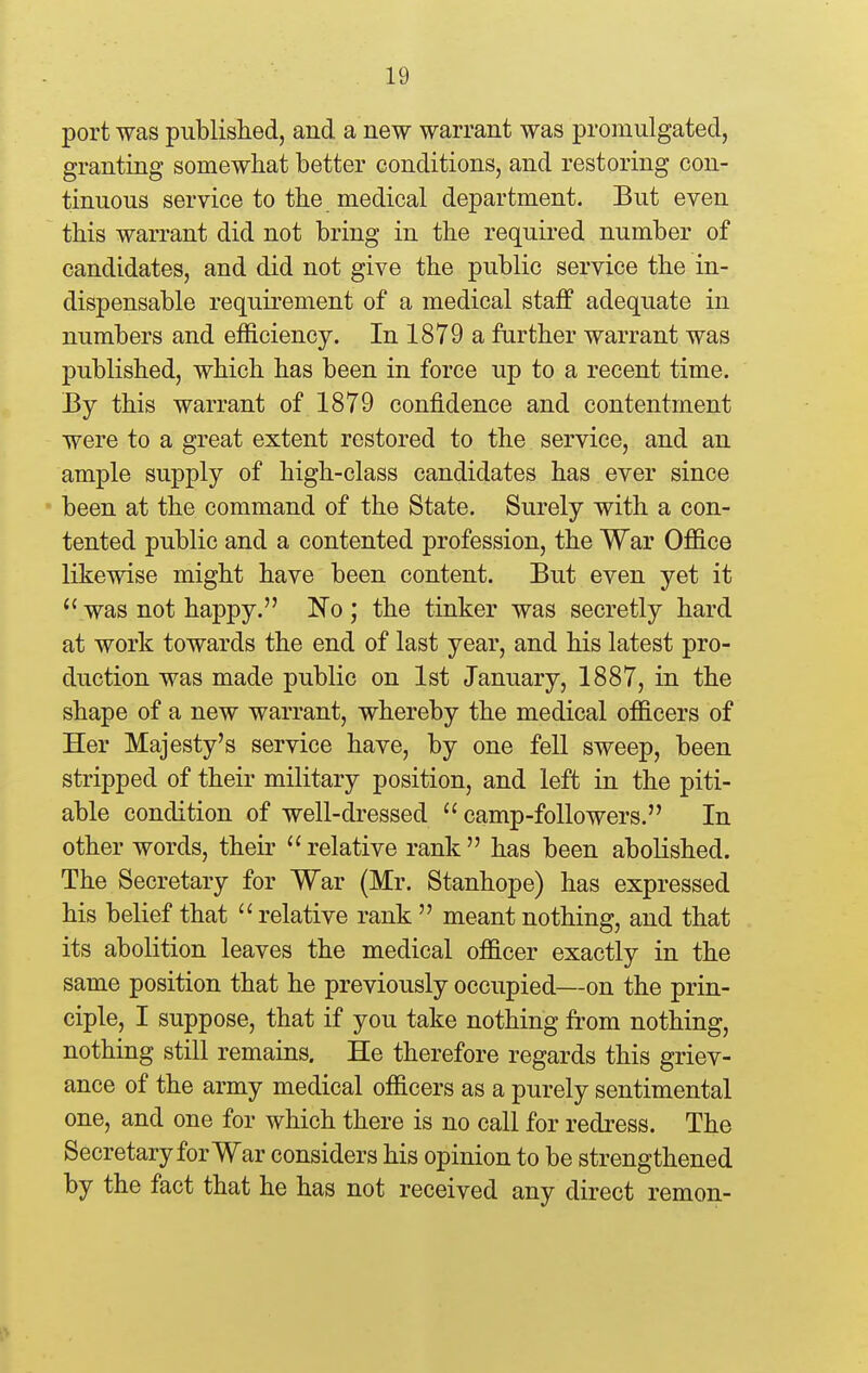 port was published, and a new warrant was promulgated, granting somewhat better conditions, and restoring con- tinuous service to the medical department. But even this warrant did not bring in the required number of candidates, and did not give the public service the in- dispensable requirement of a medical staff adequate in numbers and efficiency. In 1879 a further warrant was published, which has been in force up to a recent time. By this warrant of 1879 confidence and contentment were to a great extent restored to the service, and an ample supply of high-class candidates has ever since been at the command of the State. Surely with a con- tented public and a contented profession, the War Office likewise might have been content. But even yet it was not happy. No; the tinker was secretly hard at work towards the end of last year, and his latest pro- duction was made public on 1st January, 1887, in the shape of a new warrant, whereby the medical officers of Her Majesty's service have, by one fell sweep, been stripped of their military position, and left in the piti- able condition of well-dressed camp-followers. In other words, their  relative rank  has been abolished. The Secretary for War (Mr. Stanhope) has expressed his belief that  relative rank  meant nothing, and that its abolition leaves the medical officer exactly in the same position that he previously occupied—on the prin- ciple, I suppose, that if you take nothing from nothing, nothing still remains. He therefore regards this griev- ance of the army medical officers as a purely sentimental one, and one for which there is no call for redress. The Secretary for War considers his opinion to be strengthened by the fact that he has not received any direct remon-