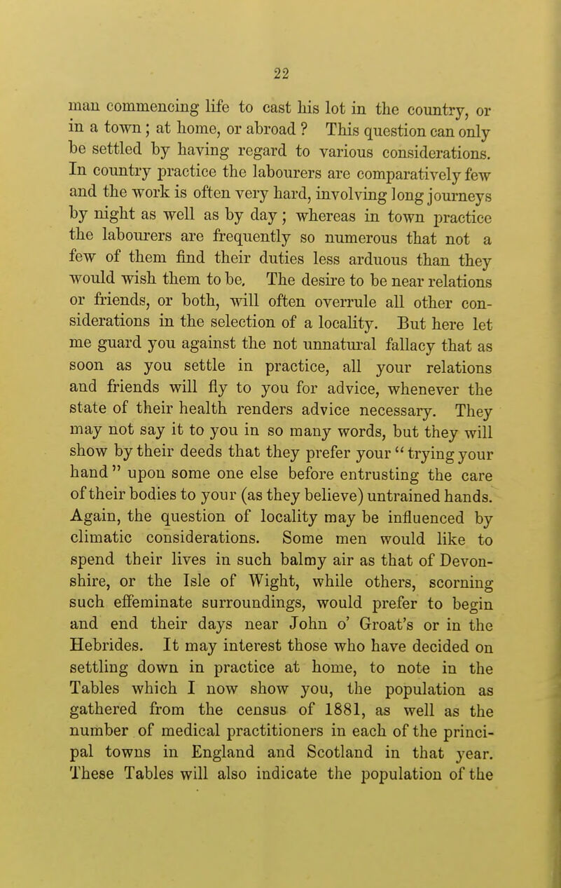 man commencing life to cast his lot in the country, or in a town; at home, or abroad ? This question can only be settled by having regard to various considerations. In country practice the labourers are comparatively few and the work is often very hard, involving long journeys by night as well as by day; whereas in town practice the labourers are frequently so numerous that not a few of them find their duties less arduous than they would wish them to be. The desii-e to be near relations or friends, or both, will often overrule all other con- siderations in the selection of a locality. But here let me guard you against the not unnatui-al fallacy that as soon as you settle in practice, all your relations and friends will fly to you for advice, whenever the state of their health renders advice necessary. They may not say it to you in so many words, but they will show by their deeds that they prefer your  trying your hand  upon some one else before entrusting the care of their bodies to your (as they believe) untrained hands. Again, the question of locality may be influenced by climatic considerations. Some men would like to spend their lives in such balmy air as that of Devon- shire, or the Isle of Wight, while others, scorning such efieminate surroundings, would prefer to begin and end their days near John o' Groat's or in the Hebrides. It may interest those who have decided on settling down in practice at home, to note in the Tables which I now show you, the population as gathered from the census of 1881, as well as the number of medical practitioners in each of the princi- pal towns in England and Scotland in that year. These Tables will also indicate the population of the