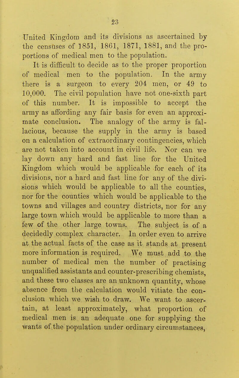United Kingdom and its divisions as ascertained by the censuses of 1851, 1861, 1871, 1881, and the pro- portions of medical men to tlie population. It is difficult to decide as to the proper proportion of medical men to the population. In the army there is a surgeon to every 204 men, or 49 to 10,000. The civil population have not one-sixth part of this number. It is impossible to accept the army as affording any fair basis for even an approxi- mate conclusion. The analogy of the army is fal- lacious, because the supply in the army is based on a calculation of extraordinary contingencies, which are not taken into account in civil life. Nor can we lay down any hard and fast line for the United Kingdom which would be applicable for each of its divisions, nor a hard and fast line for any of the divi- sions which would be applicable to all the counties, nor for the counties which would be applicable to the towns and villages and country districts, nor for any large town which would be applicable to more than a few of the other large towns. The subject is of a decidedly complex character. In order even to arrive at the actual facts of the case as it stands at present more information is required. We must add to the number of medical men the number of practising unqualified assistants and counter-prescribing chemists, and these two classes are an unknown quantity, whose absence from the calculation would vitiate the con- clusion which we wish to draw. We want to ascer- tain, at least approximately, what proportion of medical men is an adequate one for supplying the wants of the population under ordinary circumstances,