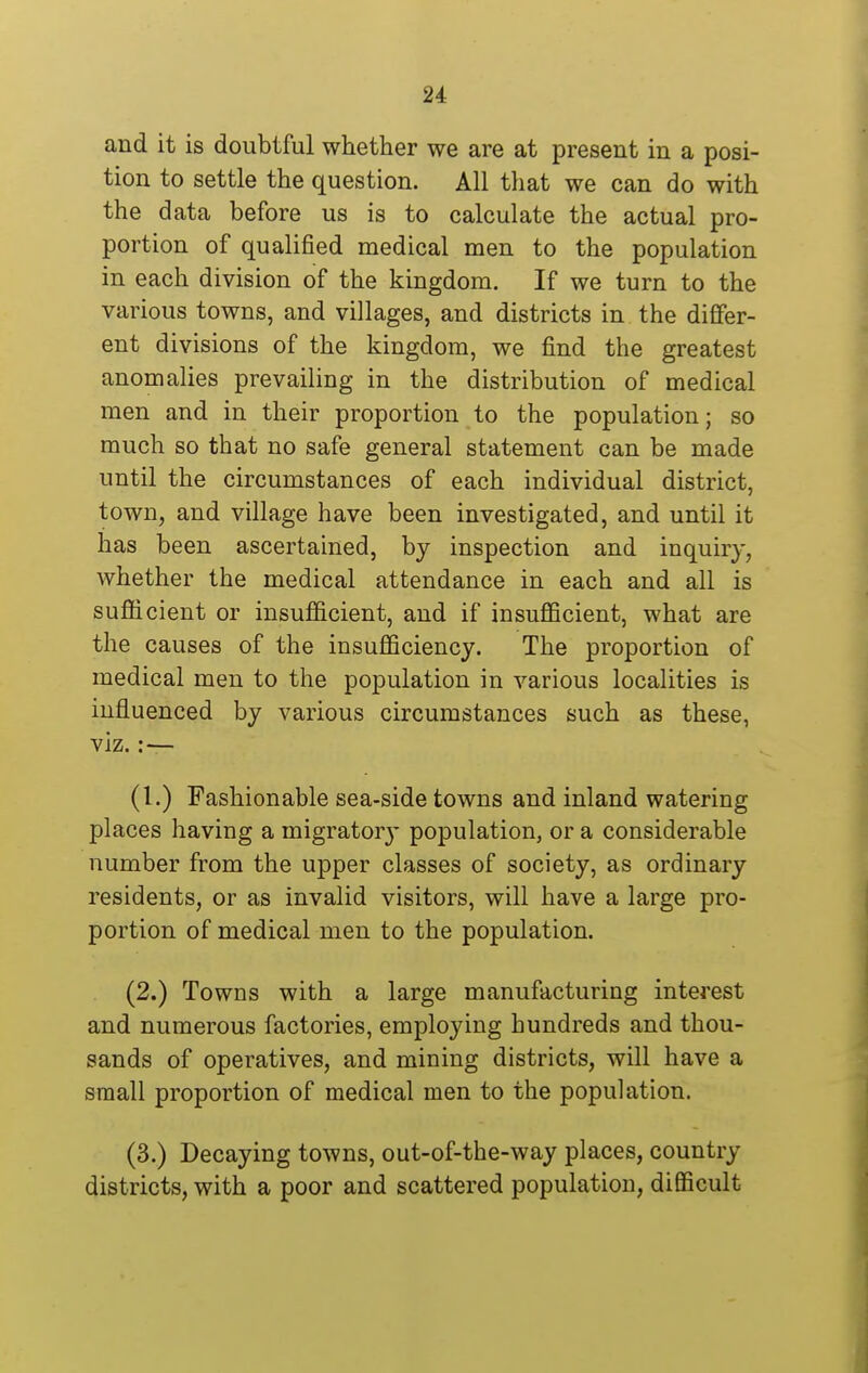 and it is doubtful whether we are at present in a posi- tion to settle the question. All that we can do with the data before us is to calculate the actual pro- portion of qualified medical men to the population in each division of the kingdom. If we turn to the various towns, and villages, and districts in the differ- ent divisions of the kingdom, we find the greatest anomalies prevailing in the distribution of medical men and in their proportion to the population; so much so that no safe general statement can be made until the circumstances of each individual district, town, and village have been investigated, and until it has been ascertained, by inspection and inquiry, whether the medical attendance in each and all is sufficient or insufficient, and if insufficient, what are the causes of the insufficiency. The proportion of medical men to the population in various localities is influenced by various circumstances such as these, viz. :— (I.) Fashionable sea-side towns and inland watering places having a migrator}* population, or a considerable number from the upper classes of society, as ordinary residents, or as invalid visitors, will have a large pro- portion of medical men to the population. (2.) Towns with a large manufacturing interest and numerous factories, employing hundreds and thou- sands of operatives, and mining districts, will have a small proportion of medical men to the population. (3.) Decaying towns, out-of-the-way places, country districts, with a poor and scattered population, difficult