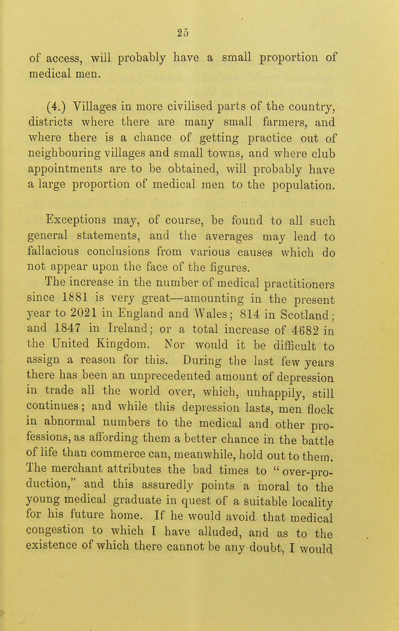 of access, will probably have a small proportion of medical men. (4.) Villages in more civilised parts of the country, districts where there are many small farmers, and where there is a chance of getting practice out of neighbouring villages and small towns, and where club appointments are to be obtained, will probably have a large proportion of medical men to the population. Exceptions may, of course, be found to all such general statements, and the averages may lead to fallacious conclusions from various causes which do not appear upon the face of the figures. The increase in the number of medical practitioners since 1881 is very great—amounting in the present year to 2021 in England and Wales; 814 in Scotland; and 1847 in Ireland; or a total increase of 4682 in the United Kingdom. Nor would it be difficult to assign a reason for this. During the last few years there has been an unprecedented amount of depression in trade all the world over, which, unhappily, still continues; and while this depression lasts, men flock in abnormal numbers to the medical and other pro- fessions, as affording them a better chance in the battle of life than commerce can, meanwhile, hold out to them. The merchant attributes the bad times to  over-pro- duction, and this assuredly points a moral to the young medical graduate in quest of a suitable locality for his future home. If he would avoid that medical congestion to which I have alluded, and as to the existence of which there cannot be any doubt, I would