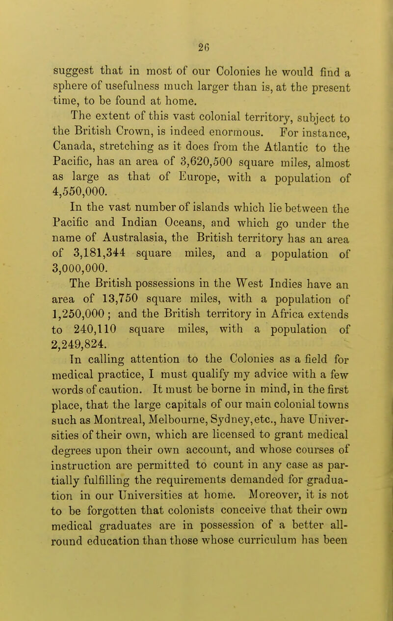 suggest that in most of our Colonies he would find a sphere of usefulness much larger than is, at the present time, to be found at home. The extent of this vast colonial territory, subject to the British Crown, is indeed enormous. For instance, Canada, stretching as it does from the Atlantic to the Pacific, has an area of 3,620,500 square miles, almost as large as that of Europe, with a population of 4,550,000. In the vast number of islands which lie between the Pacific and Indian Oceans, and which go under the name of Australasia, the British territory has an area of 3,181,344 square miles, and a population of 3,000,000. The British possessions in the West Indies have an area of 13,750 square miles, with a population of 1,250,000 ; and the British territory in Africa extends to 240,110 square miles, with a population of 2,249,824. In calling attention to the Colonies as a field for medical practice, I must qualify my advice with a few words of caution. It must be borne in mind, in the first place, that the large capitals of our main colonial towns such as Montreal, Melbourne, Sydney,etc., have Univer- sities of their own, which are licensed to grant medical degrees upon their own account, and whose courses of instruction are permitted to count in any case as par- tially fulfilling the requirements demanded for gradua- tion in our Universities at home. Moreover, it is not to be forgotten that colonists conceive that their own medical graduates are in possession of a better all- round education than those whose curriculum has been