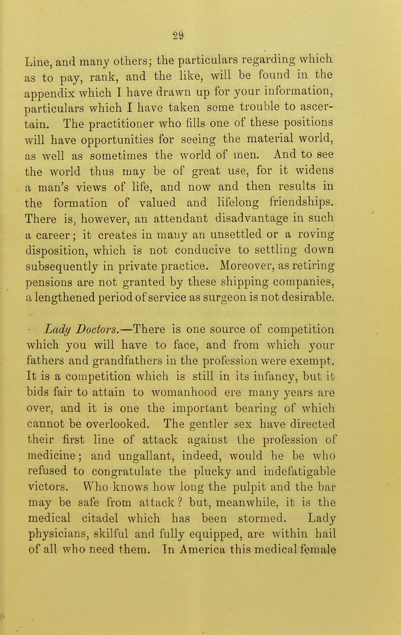 Line, and many others; the particulars regarding which as to pay, rank, and the like, will be found in the appendix which I have drawn up for your information, particulars which I have taken some trouble to ascer- tain. The practitioner who fills one of these positions will have opportunities for seeing the material world, as well as sometimes the world of men. And to see the world thus may be of great use, for it widens a man's views of life, and now and then results in the formation of valued and lifelong friendships. There is, however, an attendant disadvantage in such a career; it creates in many an unsettled or a roving disposition, which is not conducive to settling down subsequently in private practice. Moreover, as retiring pensions are not granted by these shipping companies, a lengthened period of service as surgeon is not desirable. ■ Lady Doctors.—There is one source of competition which you will have to face, and from which your fathers and grandfathers in the profession were exempt. It is a competition which is still in its infancy, but it bids fair to attain to womanhood ere many years are over, and it is one the important bearing of which cannot be overlooked. The gentler sex have directed their first line of attack against the profession of medicine; and ungallantj indeed, would he be who refused to congratulate the plucky and indefatigable victors. Who knows how long the pulpit and the bar may be safe from attack? but, meanwhile, it is the medical citadel which has been stormed. Lady physicians, skilful and fully equipped, are within hail of all who need them. Tn America this medical female