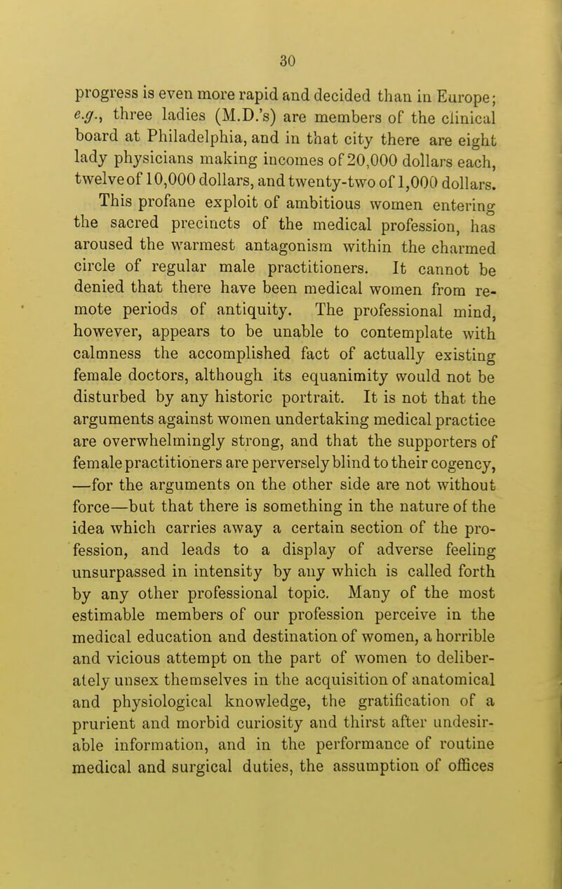 progress is even more rapid and decided than in Europe; e.g., three ladies (M.D.'s) are members of the clinical board at Philadelphia, and in that city there are eight lady physicians making incomes of 20,000 dollars each, twelve of 10,000 dollars, and twenty-two of 1,000 dollars. This profane exploit of ambitious women entering the sacred precincts of the medical profession, has aroused the warmest antagonism within the charmed circle of regular male practitioners. It cannot be denied that there have been medical women from re- mote periods of antiquity. The professional mind, however, appears to be unable to contemplate with calmness the accomplished fact of actually existing female doctors, although its equanimity would not be disturbed by any historic portrait. It is not that the arguments against women undertaking medical practice are overwhelmingly strong, and that the supporters of female practitioners are perversely blind to their cogency, —for the arguments on the other side are not without force—but that there is something in the nature of the idea which carries away a certain section of the pro- fession, and leads to a display of adverse feeling unsurpassed in intensity by any which is called forth by any other professional topic. Many of the most estimable members of our profession perceive in the medical education and destination of women, a horrible and vicious attempt on the part of women to deliber- ately unsex themselves in the acquisition of anatomical and physiological knowledge, the gratification of a prurient and morbid curiosity and thirst after undesir- able information, and in the performance of routine medical and surgical duties, the assumption of oflSces