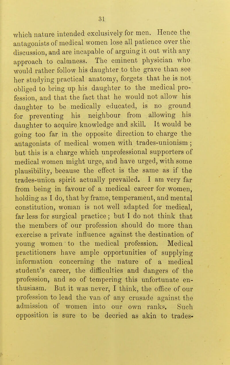 whicli nature intended exclusively for men. Hence the antagonists of medical women lose all patience over the discussion, and are incapable of arguing it out with any approach to calmness. The eminent physician who would rather follow his daughter to the grave than see her studying practical anatomy, forgets that he is not obliged to bring up his daughter to the medical pro- fession, and that the fact that he would not allow his daughter to be medically educated, is no ground for preventing his neighbour from allowing his daughter to acquire knowledge and skill. It would be going too far in the opposite direction to charge the antagonists of medical women with trades-unionism ; but this is a charge which unprofessional supporters of medical women might urge, and have urged, with some plausibility, because the effect is the same as if the trades-union spirit actually prevailed. I am very far from being in favour of a medical career for women, holding as I do, that by frame, temperament, and mental constitution, woman is not well adapted for medical, far less for surgical practice; but I do not think that the members of our profession should do more than exercise a private influence against the destination of young women' to the medical profession. Medical practitioners have ample opportunities of supplying information concerning the nature of a medical student's career, the difficulties and dangers of the profession, and so of tempering this unfortunate en- thusiasm. But it was never, I think, the oflBce of our profession to lead the van of any crusade against the admission of women into our own ranks. Such opposition is sure to be decried as akin to trades-