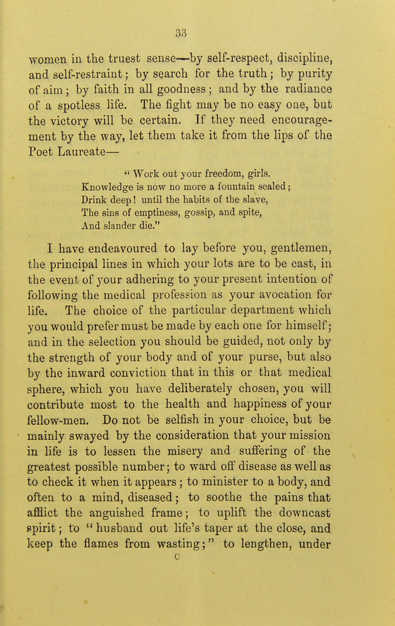 women in the truest sense—by self-respect, discipline, and self-restraint; by search for the truth; by purity of aim ; by faith in all goodness ; and by the radiance of a spotless life. The fight may be no easy one, but the victory will be certain. If they need encourage- ment by the way, let them take it from the lips of the Poet Laureate— Work out your freedom, girls. Knowledge is now no more a fountain sealed; Drink deep! until the habits of the slave, The sins of emptiness, gossip, and spite, And slander die. I have endeavoured to lay before you, gentlemen, the principal lines in which your lots are to be cast, in the event of j^our adhering to your present intention of following the medical profession as your avocation for life. The choice of the particular department which you would prefer must be made by each one for himself; and in the selection you should be guided, not only by the strength of your body and of your purse, but also by the inward conviction that in this or that medical sphere, which you have deliberately chosen, you will contribute most to the health and happiness of your fellow-men. Do not be selfish in your choice, but be mainly swayed by the consideration that your mission in life is to lessen the misery and suffering of the greatest possible number; to ward off disease as well as to check it when it appears ; to minister to a body, and often to a mind, diseased; to soothe the pains that afflict the anguished frame; to uplift the downcast spirit; to husband out life's taper at the close, and keep the flames from wasting; to lengthen, under