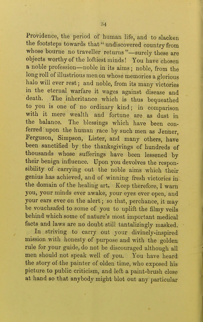 H4 Providence, the period of human life, and to slacken the footsteps towards that undiscovered country from whose bourne no traveller returns —surely these are objects worthy of the loftiest minds! You have chosen a noble profession—noble in its aims ; noble, from the long roll of illustrious men on whose memories a glorious halo will ever rest; and noble, from its many victories in the eternal warfare it wages against disease and death. The inheritance which is thus bequeathed to you is one of no ordinary kind; in comparison with it mere wealth and fortune are as dust in the balance. The blessings which have been con- ferred upon the human race by such men as Jenner, Ferguson, Simpson, Lister, and many others, have been sanctified by the thanksgivings of hundreds of thousands whose sufferings have been lessened by their benign influence. Upon you devolves the respon- sibility of carrying out the noble aims which their genius has achieved, and of winning fresh victories in the domain of the healing art. Keep therefore, I warn you, your minds ever awake, your eyes ever open, and your ears ever on the alert; so that, perchance, it may be vouchsafed to some of you to uplift the filmy veils behind which some of nature's most important medical facts and laws are no doubt still tantalizingly masked. In striving to carry out your divinely-inspired mission with honesty of purpose and with the golden rule for your guide, do not be discouraged although all men should not speak well of you. You have heard the story of the painter of olden time, who exposed his picture to public criticism, and left a paint-brush close at hand so that anybody might blot out any particular