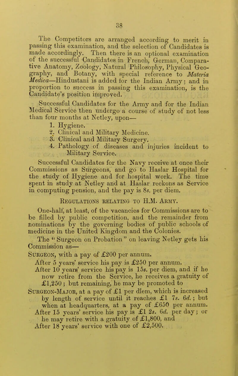 The Competitors are arranged according to merit in passing this examination, and the selection of Candidates is made accordingly. Then there is an optional examination of the successful Candidates in French, German, Compara- tive Anatomy, Zoology, Natural Philosophy, Physical Geo- graphy, and Botany, with special reference to Materia Medica—Hindustani is added tor the Indian Army; and in proportion to success in passing this examination, is the Candidate's position improved. Successful Candidates for the Army and for the Indian Medical Service then undergo a course of study of not less than four months at Netley, upon— 1. Hygiene. 2. Clinical and Military Medicine, 3. Clinical and Military Surgery. 4. Pathology of diseases and injuries incident to , Military Service. Successful Candidates for the Navy receive at once their Commissions as Surgeons, and go to Haslar Hospital for the study of Hygiene and for hospital work. The time spent in study at Netley and at Haslar reckons as Service in computing pension, and the pay is 8s. per diem. Regulations relating to H.M. Army. One-half, at least, of the vacancies for Commissions are to be filled by public competition, and the remainder from nominations by the governing bodies of public schools of medicine in the United Kingdom and the Colonies. The  Surgeon on Probation on leaving Netley gets his Commission as— Surgeon, with a pay of £200 per annum. After 5 years' service his pay is £250 per annum. After 10 years' service his pay is 15s. per diem, and if he now retire from the Service, he receives a gratuity of £1,250 ; but remaining, he may be promoted to Surgeon-Major, at a pay of £1 per diem, which is increased by length of service until it reaches £1 7s. 6rf.; but when at headquarters, at a pay of £650 per annum. After 15 years' service his pay is £1 2s. M. per day; or he may retire with a gratuity of £1,800, and After 18 years' service with one of £2,500.