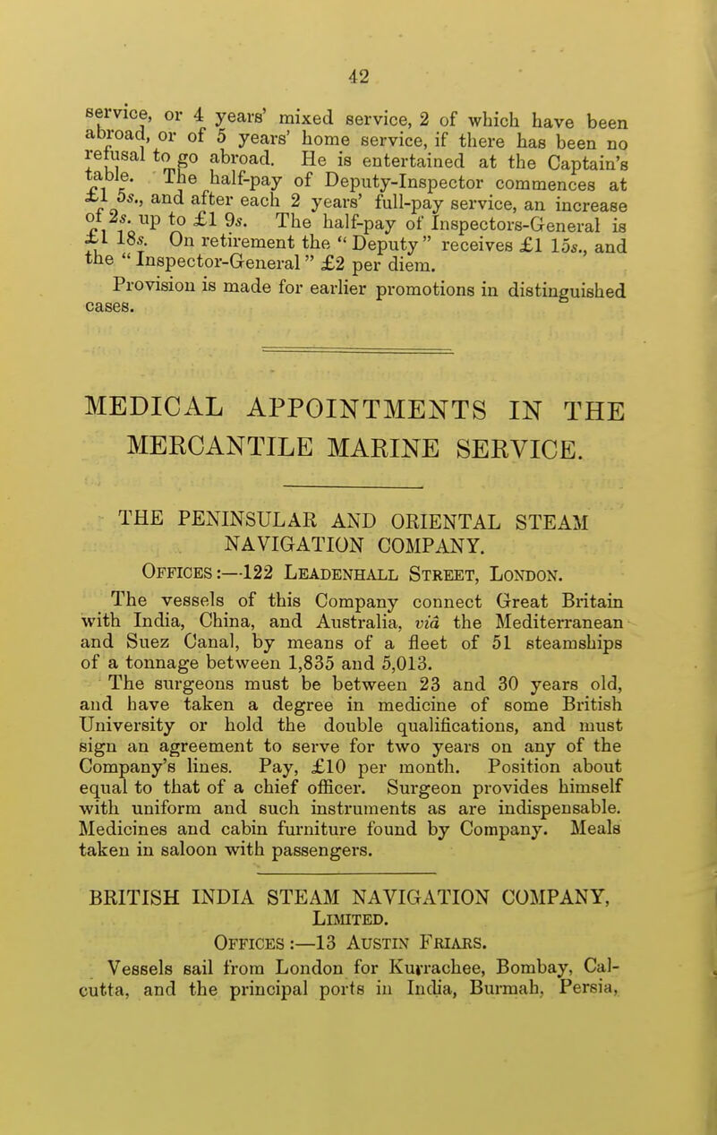 service, or 4 years' mixed service, 2 of which have been abroad, or of 5 years' home service, if there has been no retusal to go abroad. He is entertained at the Captain's table. The half-pay of Deputy-Inspector commences at ±.i 5*., and after each 2 years' full-pay service, an increase ot 2* up to £1 9^. The half-pay of Inspectors-General is ±'1 18.?. On retn-ement the  Deputy  receives £l 15s., and the  Inspector-General £2 per diem. Provision is made for earlier promotions in distinguished cases. MEDICAL APPOINTMENTS IN THE MERCANTILE MARINE SERVICE. THE PENINSULAR AND ORIENTAL STEAM NAVIGATION COMPANY. Offices:—122 Leadenhall Street, London. The vessels of this Company connect Great Britain with India, China, and Australia, via the Mediterranean and Suez Canal, by means of a fleet of 51 steamships of a tonnage between 1,835 and 5,013. The surgeons must be between 23 and 30 years old, and have taken a degree in medicine of some British University or hold the double qualifications, and must sign an agreement to serve for two years on any of the Company's lines. Pay, £10 per month. Position about equal to that of a chief officer. Surgeon provides himself with uniform and such instruments as are indispensable. Medicines and cabin furniture found by Company. Meals taken in saloon with passengers. BRITISH INDIA STEAM NAVIGATION COMPANY, LlMTED. Offices:—13 Austin Friars. Vessels sail from London for Kuvrachee, Bombay, Cal- cutta, and the principal ports in India, Burmah. Persia,