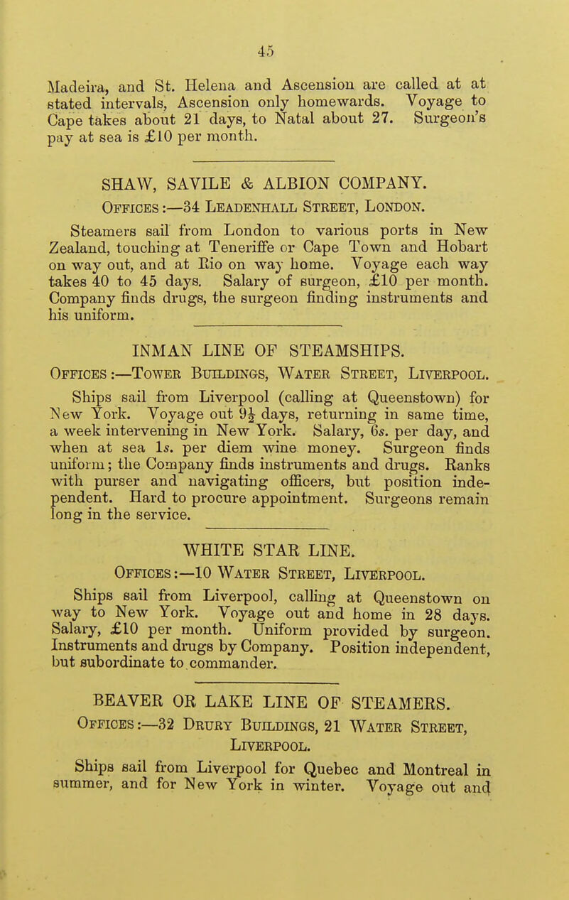 Madeira, and St. Helena and Ascension are called at at stated intervals, Ascension only homewards. Voyage to Cape takes about 21 days, to Natal about 27. Surgeon's pay at sea is £10 per month. SHAW, SAVILE & ALBION COMPANY. Offices:—34 Leadenhall Street, London. Steamers sail from London to various ports in New Zealand, touching at Tenerifife or Cape Town and Hobart on way out, and at Eio on way home. Voyage each way takes 40 to 45 days. Salary of surgeon, £10 per month. Company finds drugs, the surgeon finding instruments and his uniform. INMAN LINE OF STEAMSHIPS. Offices:—Tower BxnLDiNos, Water Street, Liverpool. Ships sail from Liverpool (calling at Queenstown) for New York. Voyage out 9J days, returning in same time, a week intervening in New York. Salary, 6s. per day, and when at sea Is. per diem wine money. Surgeon finds uniform; the Company finds instruments and drugs. Ranks with purser and navigating officers, but position inde- pendent. Hard to procure appointment. Surgeons remain long in the service. WHITE STAR LINE. Offices:—10 Water Street, Liverpool. Ships sail from Liverpool, calling at Queenstown on way to New York. Voyage out and home in 28 days. Salary, £10 per month. Uniform provided by surgeon. Instruments and drugs by Company. Position independent, but subordinate to.commander. BEAVER OR LAKE LINE OP STEAMERS. Offices:—32 Drury Buildings, 21 Water Street, Liverpool. Ships sail from Liverpool for Quebec and Montreal in summer, and for New York in winter. Voyage out an4