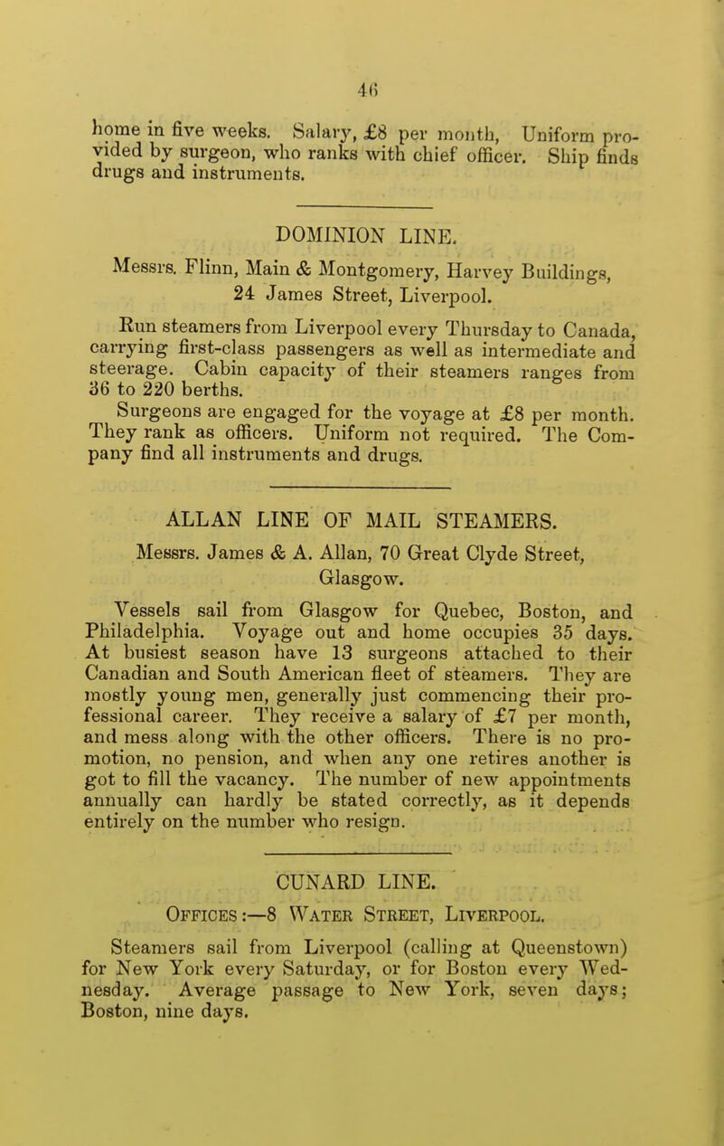 4fi home in five weeks. Salary, £8 per month, Uniform pro- vided by surgeon, who ranks with chief officer. Ship finds drugs and instruments. DOMINION LINE. Messrs. Flinn, Main cS; Montgomery, Harvey Buildings, 24 James Street, Liverpool. Eim steamers from Liverpool every Thursday to Canada, carrying first-class passengers as well as intermediate and steerage. Cabin capacity of their steamers ranges from 36 to 220 berths. Surgeons are engaged for the voyage at £8 per month. They rank as officers. Uniform not required. The Com- pany find all instruments and drugs. ALLAN LINE OF MAIL STEAMERS. Messrs. James & A. Allan, 70 Great Clyde Street, Glasgow. Vessels sail from Glasgow for Quebec, Boston, and Philadelphia. Voyage out and home occupies 35 days. At busiest season have 13 surgeons attached to their Canadian and South American fleet of steamers. They are mostly young men, generally just commencing their pro- fessional career. They receive a salaiy of £7 per month, and mess along with the other officers. There is no pro- motion, no pension, and when any one retires another is got to fill the vacancy. The number of new appointments annually can hardly be stated correctly, as it depends entirely on the number who resign. CUNARD LINE. Offices:—8 Water Street, Liverpool. Steamers sail from Liverpool (calling at Queenstown) for New York every Saturday, or for Boston every Wed- nesday. Average passage to New York, seven days; Boston, nine days.