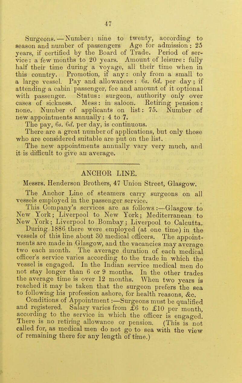 Surgeons. — Number: nine to twenty, according to season and number of passengers Age for admission : 25 years, if certified by the Board of Trade. Period of ser- vice : a few months to 20 years. Amount of leisure : fully half their time during a voyage, all their time when in this country. Promotion, if any: only from a small to a large vessel. Pay and allowances : Qs. Gd. per day; if attending a cabin passenger, fee and amount of it optional with passenger. Status: surgeon, authority only over cases of sickness. Mess: in saloon. Retiring pension : none. Number of applicants on list: 75. Number of new appointments annually: 4 to 7. The pay, Qs. Qd. per day, is continuous. There are a great number of applications, but only those who are considered suitable are put on the list. The new appointments annually vary very much, and it is difficult to give an average. ANCHOR LINE. Messrs. Henderson Brothers, 47 Union Street, Glasgow. The Anchor Line of steamers carry surgeons on all vessels employed in the passenger service. This Company's services are as follows :—Glasgow to New York; Liverpool to New York; Mediterranean to New York; Liverpool to Bombay; Liverpool to Calcutta. During 1886 there were employed (at one time) in the vessels of this line about 30 medical officers. The appoint- ments are made in Glasgow, and the vacancies may average two each month. The average duration of each medical officer's service varies according to the trade in which the vessel is engaged. In the Indian service medical men do not stay longer than 6 or 9 months. In the other trades the average time is over 12 months. When two years is reached it may be taken that the surgeon prefers the sea to following his profession ashore, for health reasons, &c. Conditions of Appointment:—Surgeons must be qualified and registered. Salary varies from £6 to £10 per month, according to the service in which the officer is engaged! There is no retiring allowance or pension. (This is not called for, as medical men do not go to sea with the view of remaining there for any length of time.)
