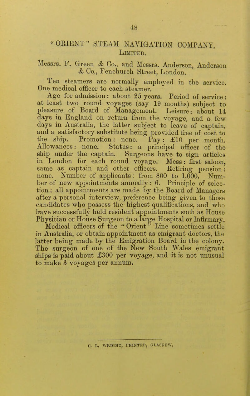 ORIENT STEAM NAVIGATION COMPANY, Limited. Messrs. F. Green & Co., and Messrs. Anderson, Anderson & Co., Fenchurch Street, London. Ten steamers are normally employed in the service. One medical officer to each steamer. Age for admission: about 25 years. Period of service: at least two round voyages (say 19 months) subject to pleasure of Board of Management. Leisure: about 14 days in England on return from the voyage, and a few days in Australia, the latter subject to leave of captain, and a satisfactory substitute being provided free of cost to the ship. Promotion: none. Pay: £10 per month. Allowances: none. Status: a principal officer of the ship under the captain. Surgeons have to sign articles in London for each round voyage. Mess: first saloon, same as captain and other officers. Retiring pension: none. Number of applicants: from 800 to 1,000. Num- ber of new appointments annually: 6. Principle of selec- tion : all appointments are made by the Board of Managers after a personal interview, preference being given to those candidates who possess the highest qualifications, and who Ifave successfully held resident appointments such as House Physician or House Surgeon to a large Hospital or Infirmary. Medical officers of the  Orient Line sometimes settle in Australia, or obtain appointment as emigrant doctors, the latter being made by the Emigration Board in the colony. The surgeon of one of the New South Wales emigrant ships is paid about £300 per voyage, and it is not unusual to make 3 voyages per annum. g, L, WBIGHT, PKINTKR, GLASGOW,