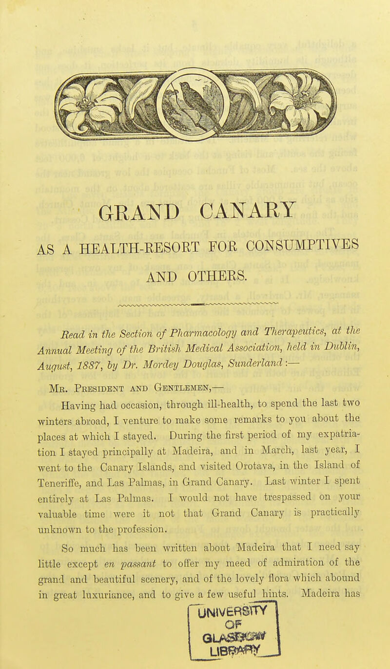 GRAND CANARY AS A HEALTH-RESORT FOR CONSUMPTIVES AND OTHERS. Read in the Section of Pharmacology and TJierapeutics, at the Annual Meeting of the British Medical Association, held in Dublin, August, 1887, by Dr. Mordey Douglas, Sunderland :— Mk. President and Gentlemen,— Having had occasion, through ill-health, to spend the last two winters abroad, I venture to make some remarks to you about the places at which I stayed. During the first period of my expatria- tion I stayed principally at Madeira, and in March, last year, I went to the Canary Islands, and visited Orotava, in the Island of Teneriffe, and Las Palmas, in Grand Canary. Last winter I spent entirely at Las Palmas. I would not have trespassed on your valuable time were it not that Grand Canary is practically unknown to the profession. So much has been written about Madeira that I need say little except en imssant to offer my meed of admiration of the grand and beautiful scenery, and of the lovely flora which abound in great luxuriance, and to give a few useful hints. Madeira has UNIVERSITY OF