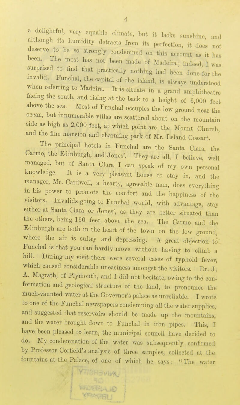 a clehghtful, vo,y oqnablo dimato, but it lacks sunshin.. an.I although :ts humidity detracts from its perfection, it does not deserve to be so Wrongly conden.ned on this account as it has been. The most has not been made of Madeira; indeed, I was surprised to find that practically nothing had been done for the invahd. iunchal, the capital of the island, is always understood when referring to Madeira. It is situate in a grand amphitheatre facing the south, and rising at the back to a height of 6 000 feet above the sea. Most of Funchal occupies the low ground near the ocean, but innumerable villas are scattered about on the mountain side as high as 2,000 feet, at which point are the Mount Church and the fine mansion and charming park of Mr. Leland Cossart. The principal hotels in Funchal are the Santa Clara the Carmo, the Edinburgh, and Jones'. They are all, I believe ' well managed, but of Santa Clara I can speak of my own personal knowledge. It is a very pleasant house to stay in, and the manager, Mr. Cardwell, a hearty, agreeable man, does everythinc. in his power to promote the comfort and the happiness of the visitors. Invalids going to Funchal would, with advantage, stay either at Santa Clara or Jones', as they are better situated than the others, being 160 feet above the sea. The Carmo and the Edinburgh are both in the heart of the town on the low ground, where the air is sultry and depressing. A great objection to^ Funchal is that you can hardly move without having to climb a hill. During my visit there were several cases of typhoid fever, which caused considerable uneasiness amongst the visitors. Dr. J. A. Magrath, of Plymouth, and I did not hesitate, owing to the con- formation and geological structure of the land, to pronounce the much-vaunted water at the Governor's palace as unreliable. I wrote to one of the Funchal newspapers condemning all the water supplies, and suggested that reservoirs should be made up the mountains, and the water brought down to Funchal in iron pipes. This, I have been pleased to learn, the municipal council have decided to do. My condemnation of the water was subsequently confirmed by Professor Corfield's analysis of three samples, collected at the fountains at the Palace, of one of which he says:  The water