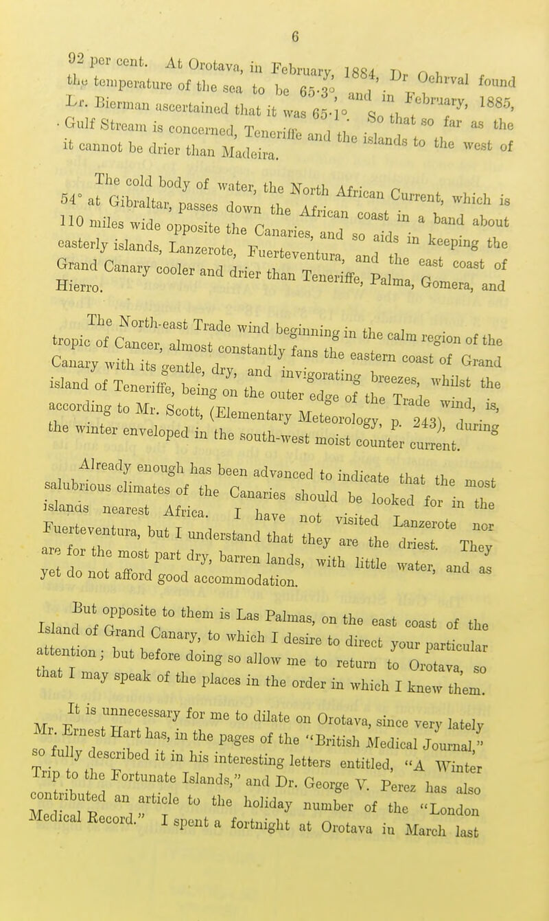 92 per cent. At Orotava, in February 1884 n u % temperature of the sea to be 65 r 11, . I^^. Bioruaan ascertained that it va 6 -lo^;;;';^^-'-^' • Gu]f Stream is concornprl T ''^^^ '° the no »i.es wMe o,;„..3 Jca! a iet Tr/j:'' easterly islands, Lanzerote, Fuertevent,,!, T. '8 Canary with its o-pnfio ^i.,, i • . Crand island of Ten fe b ' T 'e acoorfingt M L is. s  ^vii. cscott, (Jilementary MeteoroIoRy n 9A'l\ i • 'l>e w:nte. enveloped in .he sonth-west .cist ZL cnlt Already enough has been advanced to indieat, th»t .1, salnbrious elinrates „, the Canaries shonld h to. d fo^lTh islanas nearest Africa T hnvo ^ . . , ,r, bnt I nndersL;; Z/riJ:^'^ are or the .ost part dry, ba^en lands, .ith littt tX and 2 yet do not afford good aeeommodation. «ater, and as Island r^Tr'  'to attn ion br^ ' '° P'™'ar attention, but before doing so allow me to return to Orotava so that I may speak of the plaees in the order in which I tnewIL It is nnneeessary for me to dilate on Orotava, since very latelv Mr Ernest Hart has, in the pages of the British Medical Journ^ » so ful y desenbed it in his interesting letters entitled, -A wt Tnp to the Fortunate Islands, and Dr. George V. Perez has lo eontnbnted an article to the holiday number of tl -L ndon Medreal Eecord.- I spent a fortnight at Orotava in Marel ts: