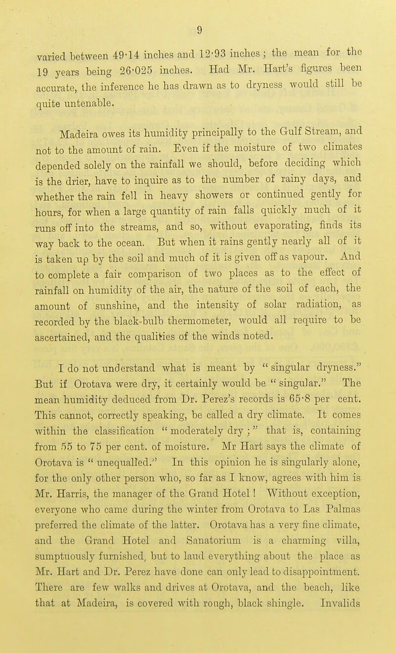 varied between 49-14 inches and 12-93 inches; the mean for the 19 years being 26-025 inches. Had Mr. Hart's figures been accurate, the inference he has drawn as to dryness would still be quite untenable. Madeira owes its humidity principally to the Gulf Stream, and not to the amoimt of rain. Even if the moisture of two climates depended solely on the rainfall we should, before deciding which is the drier, have to inquire as to the number of rainy days, and whether the rain fell in heavy showers or continued gently for hours, for when a large quantity of rain falls quickly much of it runs off into the streams, and so, without evaporating, finds its way back to the ocean. But when it rains gently nearly all of it is taken up by the soil and much of it is given off as vapour. And to complete a fair comparison of two places as to the effect of rainfall on humidity of the air, the nature of the soil of each, the amount of sunshine, and the intensity of solar radiation, as recorded by the black-bulb thermometer, would all require to be ascertained, and the qualities of the winds noted. I do not understand what is meant by singular dryness. But if Orotava were dry, it certainly would be singular. The mean humidity deduced from Dr. Perez's records is 65-8 per cent. This cannot, correctly speaking, be called a dry climate. It comes within the classification moderately dry ; that is, containing from 55 to 75 per cent, of moisture. Mr Hart says the climate of Orotava is unequalled. In this opinion he is singularly alone, for the only other person who, so far as I know, agrees with him is Mr. Harris, the manager of the Grand Hotel! Without exception, everyone who came during the winter from Orotava to Las Palmas preferred the climate of the latter. Orotava has a very fine climate, and the Grand Hotel and Sanatorium is a charming villa, sumptuously furnished, but to land everything about the place as Mr. Hart and Dr. Perez have done can only lead to disappointment. There are few walks and drives at Orotava, and the beach, like that at Madeira, is covered with rough, black shingle. Invalids