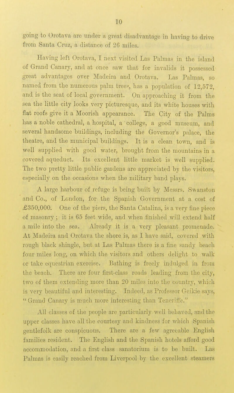 going to Urotava arc under a great disadvantage in having to drive from Santa Cruz, a distance of 26 miles. Having left Orotava, I next visited Las Palmas in the island of Grand Canary, and at once saw that for invalids it possessed great advantages over Madeira and Orotava. Las Palmas, so named from the numerous palm tree?, has a population of 12,572, and is the seat of local government. On approaching it from the sea the little city looks very picturesque, and its white houses with flat roofs give it a Moorish appearance. The City of the Palms has a noble cathedral, a hospital, a college, a good museum, and several handsome buildings, including the Governor's palace, the theatre, and the municipal buildings. It is a clean town, and is well supplied with good water, brought from the mountains in a covered aqueduct. Its excellent little market is well supplied. The two pretty little public gardens are appreciated by the visitors, especially on the occasions when the military band plays. A large harbour of refuge is being built by Messrs. Swanston and Co., of London, for the Sjaanish Government at a cost of £.350,000. One of the piers, the Santa Catalina, is a very fine piece of masonry; it is 65 feet wide, and when finished will extend half a mile into the sea. Already it is a very pleasant promenade. At Madeira and Orotava the shore is, as I have said, covered with rough black shingle, but at Las Palmas there is a fine sandy beach four miles long, on which the visitors and others delight to walk or take equestrian exercise. Bathing is freely indulged in from the beach. There are four first-class roads leading from the city, two of them extending more than 20 miles into the country, wliich is very beautiful and interesting. Indeed, as Professor Gcikie says,  Grand Canary is much more interesting than TenorifFe. All classes of the people are particularly well behaved, and the upper classes have all the courtesy and kindness for which Spanish gentlefolk are conspicuous. There are a few agreeable English families resident. The English and the Spanish hotels afi'ord good accommodation, and a first class sanatorium is to be built. Las Palmas is easily reached from Liverpool by the excellent steamers