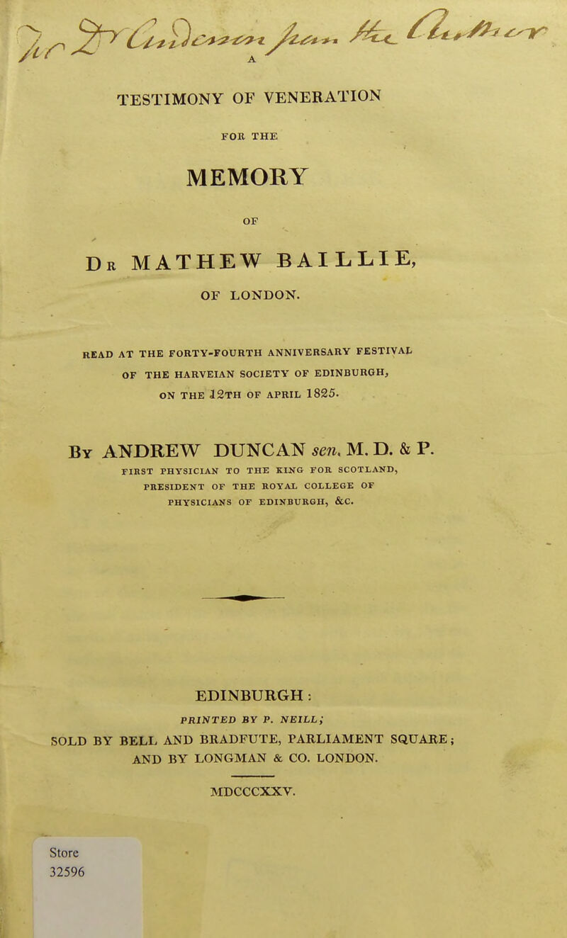 TESTIMONY OF VENERATION FOB. THE MEMORY OF Dr mathew baillie, OF LONDON. READ AT THE FORTY-FOURTH ANNIVERSARY FESTIVAL OF THE HARVEIAN SOCIETY' OF EDINBURGH, ON THE i2TH OF APRIL 1825. By ANDREW DUNCAN sen. M. D. & P. rmST PHYSICIAN TO THE KIXG FOR SCOTLAND, PRESIDENT OF THE ROYAL COLLEGE OF PHYSICIANS OF EDINBURGH, &C. EDINBURGH: printjED by p. neill; SOLD BY BELL AND BRADFUTE, PARLIAMENT SQUARE; AND BY LONGMAN & CO. LONDON. MDCCCXXV. Store 32596