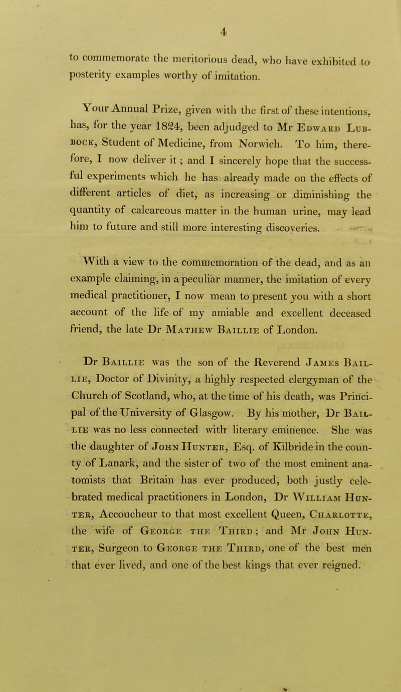 to commemorate the meritorious dead, who have exhibited to posterity examples worthy of imitation. Your Annual Prize, given with the first of these intentions, has, for the year 1824, been adjudged to Mr Edward Lub- bock, Student of Medicine, from Norwich. To him, there- fore, I now deliver it; and I sincerely hope that the success- ful experiments which he has already made on the effects of diflPerent articles of diet, as increasing or diminishing the quantity of calcareous matter in the human urine, may lead him to future and still more interesting discoveries. With a view to the commemoration of the dead, and as an example claiming, in a peculiar mannei-, the imitation of every medical practitioner, I now mean to present you with a short account of the life of my amiable and excellent deceased friend, the late Dr Mathew Baillie of London. Dr Baillie was the son of the Reverend James Bail- lie, Doctor of Divinity, a highly respected clergyman of the Church of Scotland, who, at the time of his death, was Princi- pal of the University of Glasgow. By his mother, Dr Bail- lie was no less connected with literary eminence. She was the daughter of John Hunteh, Esq. of Kilbride in the coun- ty of Lanark, and the sister of two of the most eminent ana- tomists that Britain has ever produced, both justly cele- - brated medical practitioners in London, Dr William Hdn- • TEE, Accoucheur to that most excellent Queen, Chaklotte, the wife of George the Third; and Mr John Hun- ter, Surgeon to George the Third, one of the best men that ever lived, and one of the best kings tliat ever reigned.