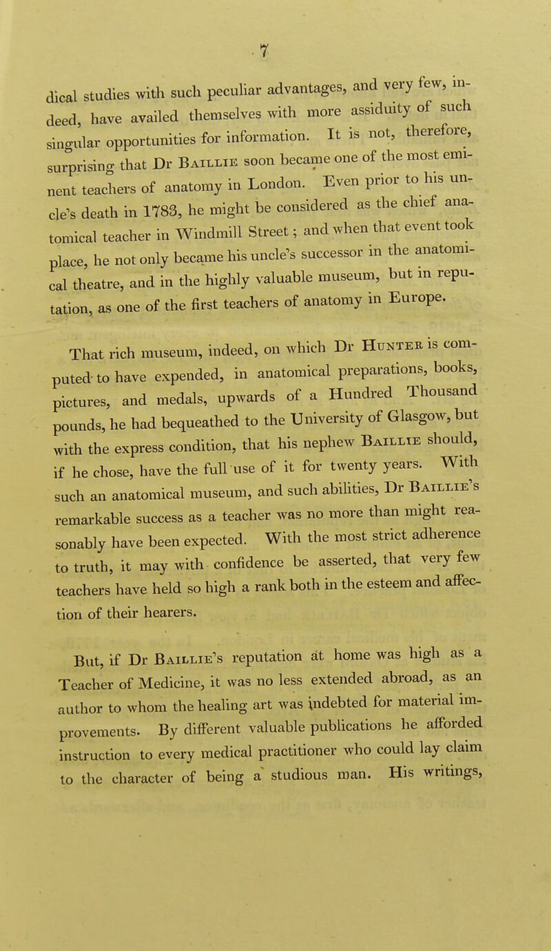 dical studies with such pecuhar advantages, and very few, in- deed, have availed themselves with more assiduity of such singular opportunities for information. It is not, therefore, surprising that Dr Baillie soon became one of the most emi- nent teachers of anatomy in London. Even prior to his un- cle^s death in 1783, he might be considered as the chief ana- tomical teacher in Windmill Street; and when that event took place, he not only became his uncle's successor in the anatomi- cal theatre, and in the highly valuable museum, but m repu- tation, as one of the first teachers of anatomy in Europe. That rich museum, indeed, on which Dr Huntee is com- putedtohave expended, in anatomical preparations, books, pictures, and medals, upwards of a Hundred Thousand pounds, he had bequeathed to the University of Glasgow, but with the express condition, that his nephew Baillie should, if he chose, have the full use of it for twenty years. With such an anatomical museum, and such abilities, Dr Baillie's remarkable success as a teacher was no more than might rea- sonably have been expected. With the most strict adherence to truth, it may with confidence be asserted, that very few teachers have held so high a rank both in the esteem and aff-ec- tion of their hearers. But, if Dr Baillie's reputation at home was high as a Teacher of Medicine, it was no less extended abroad, as an author to whom the healing art was indebted for material im- provements. By different valuable publications he afforded instruction to every medical practitioner who could lay claim to the character of being a studious man. His writings,