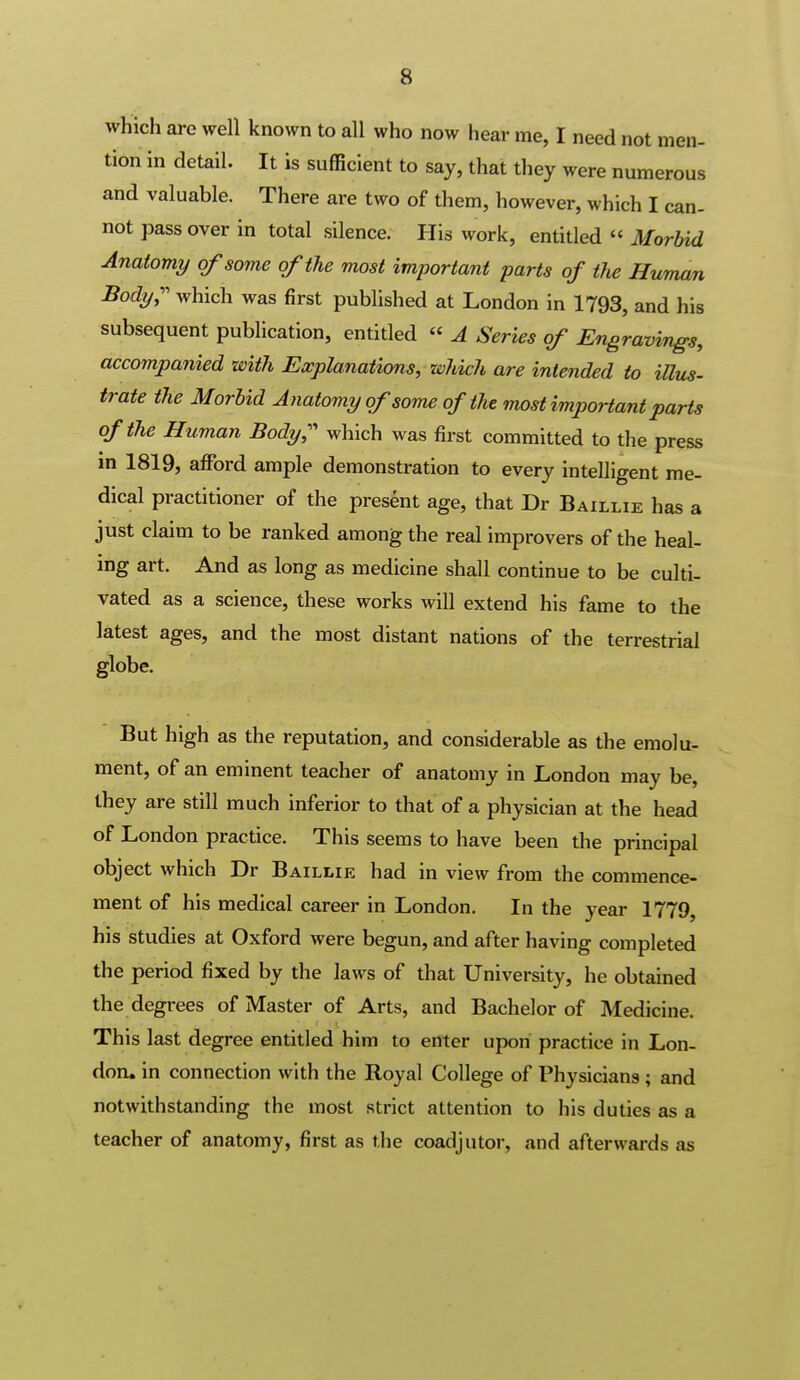 which are well known to all who now hear me, I need not men- tion in detail. It is suflScient to say, that they were numerous and valuable. There are two of them, however, which I can- not pass over in total silence. His work, entitled  Morbid Anatomy of some of the most important parts of the Human Body;' which was first published at London in 1793, and his subsequent publication, entitled « A Series of Engravings, accompanied with Explanations, which are intended to illus- irate the Morbid Anatomy of some of the most important parts of the Human Body;' which was first committed to the press m 1819, afford ample demonstration to every intelligent me- dical practitioner of the present age, that Dr Baillie has a just claim to be ranked among the real improvers of the heal- ing art. And as long as medicine shall continue to be culti- vated as a science, these works will extend his fame to the latest ages, and the most distant nations of the terrestrial globe. But high as the reputation, and considerable as the eraolu- ment, of an eminent teacher of anatomy in London may be, they are still much inferior to that of a physician at the head of London practice. This seems to have been the principal object which Dr Baillie had in view from the commence- ment of his medical career in London. In the year 1779, his studies at Oxford were begun, and after having completed the period fixed by the laws of that University, he obtained the degrees of Master of Arts, and Bachelor of Medicine. This last degree entitled him to enter upon practice in Lon- don, in connection with the Royal College of Physicians ; and notwithstanding the most strict attention to his duties as a teacher of anatomy, first as the coadjutor, and afterwards as