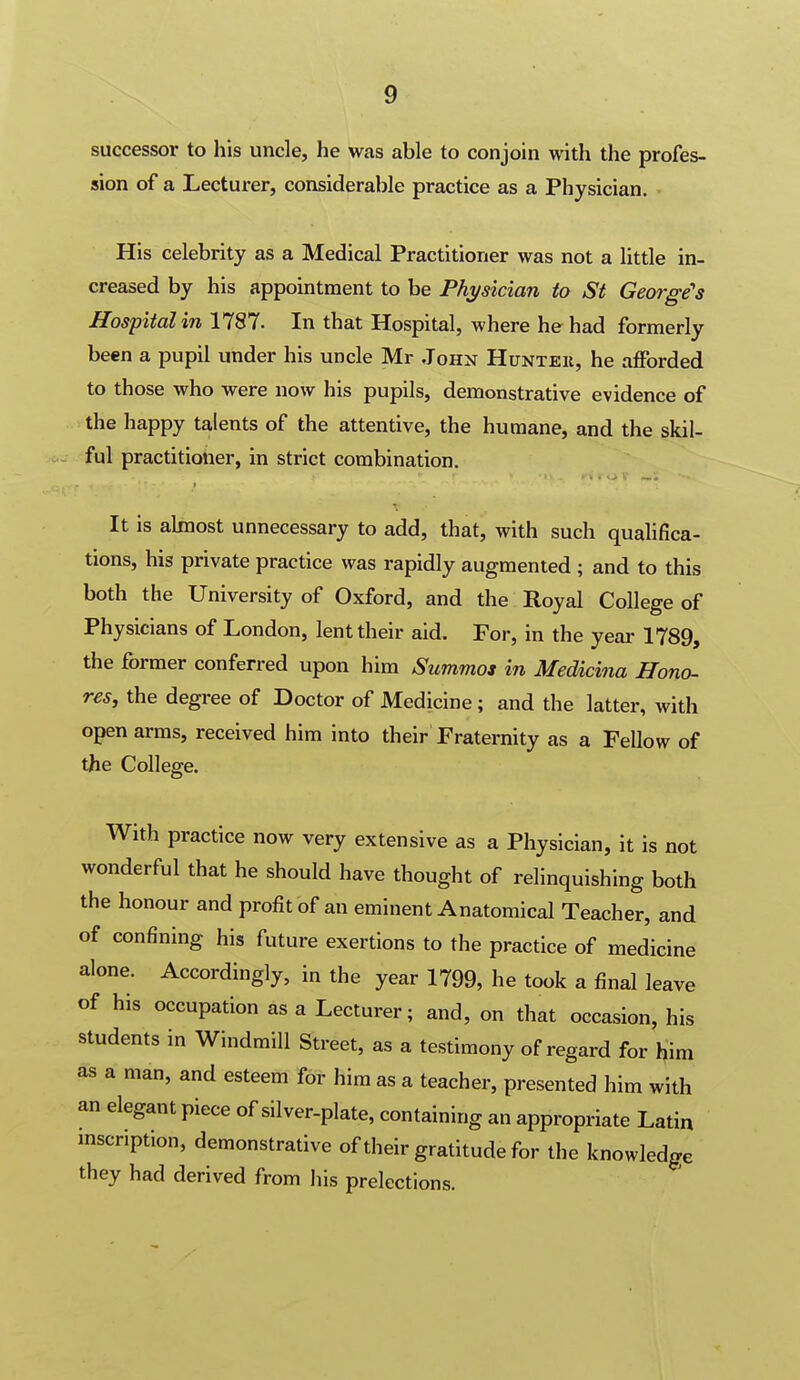 successor to his uncle, he was able to conjoin with the profes- sion of a Lecturer, considerable practice as a Physician. His celebrity as a Medical Practitioner was not a little in- creased by his appointment to be Physician to St George's Hospital in 1787. In that Hospital, where he had formerly been a pupil under his uncle Mr John Hunteii, he afforded to those who were now his pupils, demonstrative evidence of the happy talents of the attentive, the humane, and the skil- ful practitioner, in strict combination. It is almost unnecessary to add, that, with such qualifica- tions, his private practice was rapidly augmented ; and to this both the University of Oxford, and the Royal College of Physicians of London, lent their aid. For, in the year 1789, the former conferred upon him Summos in Medicina Hono- res, the degree of Doctor of Medicine; and the latter, with open arms, received him into their Fraternity as a Fellow of the College. With practice now very extensive as a Physician, it is not wonderful that he should have thought of relinquishing both the honour and profit of an eminent Anatomical Teacher, and of confining his future exertions to the practice of medicine alone. Accordingly, in the year 1799, he took a final leave of his occupation as a Lecturer; and, on that occasion, his students in Windmill Street, as a testimony of regard for him as a man, and esteem for him as a teacher, presented him with an elegant piece of silver-plate, containing an appropriate Latin mscription, demonstrative of their gratitude for the knowledge they had derived from his prelections.